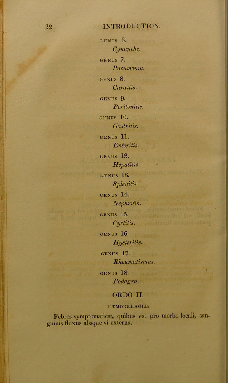 GENUS G. Cynanche. GENUS 7. Pneumonia. genus 8. Carditis. genus 9. Peritonitis. GENUS 10. Gastritis. GENUS 11. Enteritis. genus 12. Hepatitis. GENUS 13. Splenitis. genus 14. Nephritis. GENUS 15. Cystitis. GENUS 1G. Hysteritis. GENUS 17. Rheumatism us. genus 18. Podagra. ORDO II. II.EMOltltHAGLE. Febres symptomatic®, quibus est pro morbo locali, san guinis fluxus absque vi externa.