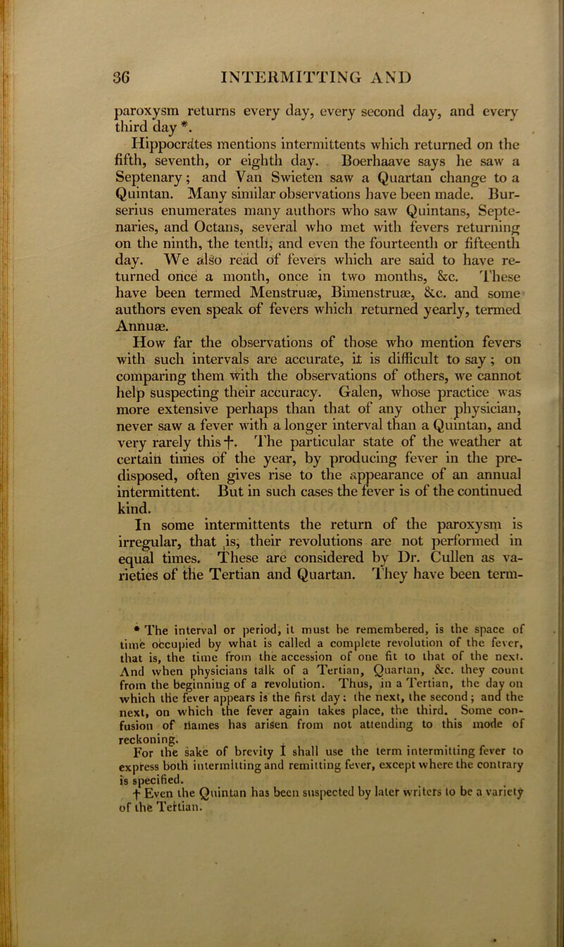 paroxysm returns every clay, every second day, and every third day *. Hippocrates mentions intermittents which returned on the fifth, seventh, or eighth day. Boerhaave says he saw a Septenary; and Van Swieten saw a Quartan change to a Quintan. Many similar observations have been made. Bur- serius enumerates many authors who saw Quintans, Septe- naries, and Octans, several who met with fevers returning on the ninth, the tenth, and even the fourteenth or fifteenth day. We alsio read of fevers which are said to have re- turned once a month, once in two months, &c. These have been termed Menstruae, Bimenstruae, &.c. and some authors even speak of fevers which returned yearly, termed Annuae. How far the observations of those who mention fevers with such intervals are accurate, it is difficult to say; on comparing them with the observations of others, we cannot help suspecting their accuracy. Galen, whose practice was more extensive perhaps than that of any other physician, never saw a fever with a longer interval than a Quintan, and very rarely this -f\ The particular state of the weather at certain times of the year, by producing fever in the pre- disposed, often gives rise to the appearance of an annual intermittent. But in such cases the fever is of the continued kind. In some intermittents the return of the paroxysm is irregular, that is, their revolutions are not performed in equal times. These are considered by Dr. Cullen as va- rieties of the Tertian and Quartan. T hey have been term- * The interval or period, it must he remembered, is the space of time occupied by what is called a complete revolution of the fever, that is, the time from the accession of one fit to that of the next. And when physicians talk of a Tertian, Quartan, &c. they count from the beginning of a revolution. Thus, in a Tertian, the day on which the fever appears is the first day; the next, the second ; and the next, on which the fever again takes place, the third. Some con- fusion of rlames has arisen from not attending to this mode of reckoning. For the sake of brevity I shall use the term intermitting fever to express both intermitting and remitting fever, except where the contrary is specified. f Even the Quintan has been suspected by later writers to be a variety of the Tertian.