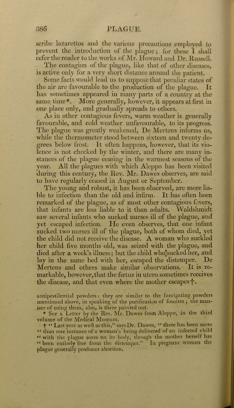 scribe lazarettos and the various precautions employed to prevent the introduction of the plague; for these I shall refer the reader to the works of Mr. Howard and Dr. Russell. The contagion of the plague, like that of other diseases, is active only for a very short distance around the patient. Some facts would lead us to suppose that peculiar states of the air are favourable to the production of the plague. It has sometimes appeared in many parts of a country at the same time*. More generally, however, it appears at first in one place only, and gradually spreads to others. As in other contagious fevers, warm weather is generally favourable, and cold weather unfavourable, to its progress. The plague was greatly weakened, De Mertens informs us, while the thermometer stood between sixteen and twenty de- grees below frost. It often happens, however, that its vio- lence is not checked by the winter, and there are many in- stances of the plague ceasing in the warmest seasons of the year. All the plagues with which Aleppo has been visited during this century, the Rev. Mr. Dawes observes, are said to have regularly ceased in August or September. The young and robust, it has been observed, are more lia- ble to infection than the old and infirm. It has often been remarked of the plague, as of most other contagious fevers, that infants are less liable to it than adults. Waldshmidt saw several infants who sucked nurses ill of the plague, and yet escaped infection. He even observes, that one infant sucked two nurses ill of the plague, both of whom died, yet the child did not receive the disease. A woman who suckled her child five months old, was seized with the plague, and died after a week’s illness; but the child who'sucked her, and lay in the same bed with her, escaped the distemper. De Mertens and others make similar observations. It is re- markable, however, that the foetus in utero sometimes receives the disease, and that even where the mother escapes-}*. antipestilential powders: they are similar to the fumigating powders mentioned above, in speaking of the purification of fomites ; the man- ner of using them, also, is there pointed out. * See a Letter by the Rev. Mr. Dawes from Aleppo, in the third volume of the Medical Museum. L “ Last year as well as this,” says Dr. Dawes, “ there has been more ** than one instance of a woman’s being delivered of an infected child “ with the plague sores on its body, though the mother herself has “ been entirely free from the distemper.” In pregnant women the plague generally produces abortion.