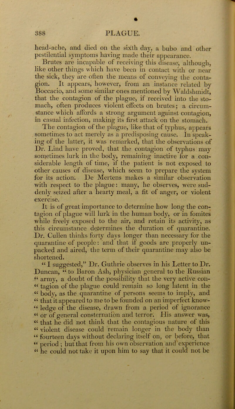 * head-ache, and died on the sixth day, a bubo and other pestilential symptoms having made their appearance. Brutes are incapable of receiving this disease, although, like other things which have been in contact with or near the sick, they are often the means of conveying the conta- gion. It appears, however, from an instance related by Boccacio, and some similar ones mentioned by Waldshmidt, that the contagion of the plague, if received into the sto- mach, often produces violent effects on brutes; a circum- stance which affords a strong argument against contagion, in casual infection, making its first attack on the stomach. The contagion of the plague, like that of typhus, appears sometimes to act merely as a predisposing cause. In speak- ing of the latter, it was remarked, that the observations of Dr. Lind have proved, that the contagion of typhus may sometimes lurk in the body, remaining inactive for a con- siderable length of time, if the patient is not exposed to other causes of disease, which seem to prepare the system for its action. De Mertens makes a similar observation with respect to the plague: many, he observes, were sud- denly seized after a hearty meal, a fit of anger, or violent exercise. It is of great importance to determine how long the con- tagion of plague will lurk in the human body, or in fomites while freely exposed to the air, and retain its activity, as this circumstance determines the duration of quarantine. Dr. Cullen thinks forty days longer than necessary for the quarantine of people: and that if goods are properly un- packed and aired, the term of their quarantine may also be shortened. “ I suggested,” Dr. Guthrie observes in his Letter to Dr. Duncan, “ to Baron Ash, physician general to the Russian ££ army, a doubt of the possibility that the very active con- ££ tagion of the plague could remain so long latent in the ££ body, as the quarantine of persons seems to imply, and “ that it appeared to me to be founded on an imperfect know- ££ ledge of the disease, drawn from a period of ignorance ££ or of general consternation and terror. His answer was, ££ that he did not think that the contagious nature of this <£ violent disease could remain longer in the body than ££ fourteen days without declaring itself on, or before, that ££ period ; but that from his own observation and experience ££ he could not take it upon him to say that it could not be