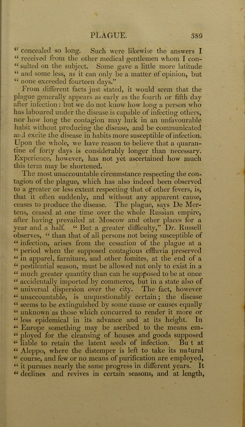 <{ concealed so long. Such were likewise the answers I “ received from the other medical gentlemen whom I con- “ suited on the subject. Some gave a little more latitude “ and some less, as it can only be a matter of opinion, but <c none exceeded fourteen days.” From different facts just stated, it would seem that the plague generally appears as early as the fourth or fifth day after infection : but we do not know how long a person who has laboured under the disease is capable of infecting others, nor how long the contagion may lurk in an unfavourable habit without producing the disease, and be communicated and excite the disease in habits more susceptible of infection. Upon the whole, we have reason to believe that a quaran- tine of forty days is considerably longer than necessary. Experience, however, has not yet ascertained how much this term may be shortened. The most unaccountable circumstance respecting the con- tagion of the plague, which has also indeed been observed to a greater or less extent respecting that of other fevers, is, that it often suddenly, and without any apparent cause, ceases to produce the disease. The plague, says De Mor- tens, ceased at one time over the whole Russian empire, after having prevailed at Moscow and other places for a year and a half. “ But a greater difficulty,” Dr. Russell observes, “ than that of all persons not being susceptible of u infection, arises from the cessation of the plague at a {C period when the supposed contagious effluvia preserved tc in apparel, furniture, and other fomites. at the end of a t( pestilential season, must be allowed not only to exist in a “ much greater quantity than can be supposed to be at once “ accidentally imported by commerce, but in a state also of <c universal dispersion over the city. The fact, however <e unaccountable, is unquestionably certain; the disease (( seems to be extinguished by some cause or causes equally “ unknown as those which concurred to render it more or “ less epidemical in its advance and at its height. In “ Europe something may be ascribed to the means em- “ ployed for the cleansing of houses and goods supposed “ liable to retain the latent seeds of infection. Bu t at “ Aleppo, where the distemper is left to take its natural “ course, and few or no means of purification are employed, “ it pursues nearly the same progress in different years. It “ declines and revives in certain seasons, and at length,