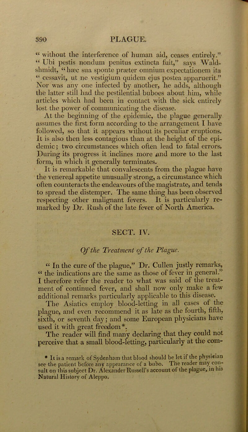 “ without the interference of human aid, ceases entirely.” “ Ubi pestis nondum penitus extincta fuit,” says Wald- shinidt, “hoec sua sponte praetor omnium expectationem ita “ cessavit, ut ne vestigium quidem ejus postea apparuerit.” Nor was any one infected by another, he adds, although the latter still had the pestilential buboes about him, while articles which had been in contact with the sick entirely lost the power of communicating the disease. At the beginning of the epidemic, the plague generally assumes the first form according to the arrangement I have followed, so that it appears without its peculiar eruptions. It is also then less contagious than at the height of the epi- demic ; two circumstances which often lead to fatal errors* During its progress it inclines more mid more to the last form, in which it generally terminates. It is remarkable that convalescents from the plague have the venereal appetite unusually strong, a circumstance which often counteracts the endeavours of the magistrate, and tends to spread the distemper. The same thing has been observed respecting other malignant fevers. It is particularly re- marked by Dr. Rush of the late fever of North America. SECT. IV. Of the Treatment of the Plague. “ In the cure of the plague,” Dr. Cullen justly remarks, u the indications are the same as those of fever in general.” I therefore refer the reader to what wTas said of the treat- ment of continued fever, and shall now only make a few additional remarks particularly applicable to this disease. The Asiatics employ blood-letting in all cases of the plague, and even recommend it as late as the fourth, fifth, sixth, or seventh day; and some European physicians have used it with great freedom*. The reader will find many declaring that they could not perceive that a small blood-letting, particularly at the com- * It is a remark of Sydenham that blood should be let if the physician see the patient before any appearance of a bubo. The reader may con- sult on this subject Dr. Alexander Russell’s account of the plague, in his Natural History of Aleppo. I