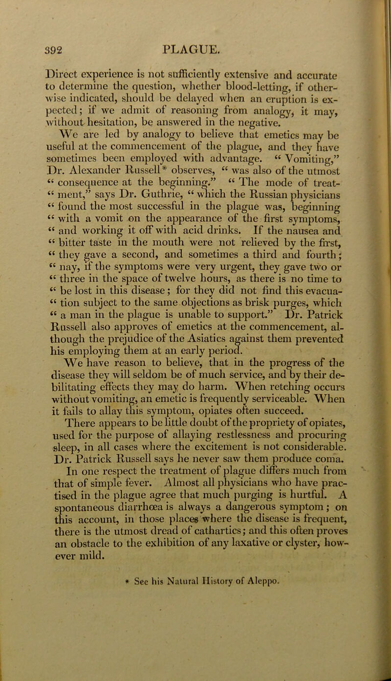 Direct experience is not sufficiently extensive and accurate to determine the question, whether blood-letting, if other- wise indicated, should be delayed when an eruption is ex- pected; if we admit of reasoning from analogy, it may, without hesitation, be answered in the negative. We are led by analogy to believe that emetics may be useful at the commencement of the plague, and they have sometimes been employed with advantage. ££ Vomiting,” Dr. Alexander Russell* observes, ££ was also of the utmost <£ consequence at the beginning.” ££ The mode of treat- ££ ment,” says Dr. Guthrie, <£ which the Russian physicians <£ found the most successful in the plague was, beginning <£ with a vomit on the appearance of the first symptoms, ££ and working it off with acid drinks. If the nausea and ££ bitter taste in the mouth were not relieved by the first, <£ they gave a second, and sometimes a third and fourth; £C nay, if the symptoms were very urgent, they gave two or <£ three in the space of twelve hours, as there is no time to <£ be lost in this disease; for they did not find this evacua- £C tion subject to the same objections as brisk purges, which “ a man in the plague is unable to support.” Dr. Patrick Russell also approves of emetics at the commencement, al- though the prejudice of the Asiatics against them prevented his employing them at an early period. We have reason to believe, that in the progress of the disease they will seldom be of much service, and by their de- bilitating effects they may do harm. When retching occurs without vomiting, an emetic is frequently serviceable. When it fails to allay this symptom, opiates often succeed. There appears to be little doubt of the propriety of opiates, used for the purpose of allaying restlessness and procuring sleep, in all cases where the excitement is not considerable. Dr. Patrick Russell says he never saw them produce coma. In one respect the treatment of plague differs much from that of simple fever. Almost all physicians who have prac- tised in the plague agree that much purging is hurtful. A spontaneous diarrhoea is always a dangerous symptom; on this account, in those places where the disease is frequent, there is the utmost dread of cathartics; and this often proves an obstacle to the exhibition of any laxative or clyster, how- ever mild. * See his Natural History of Aleppo.