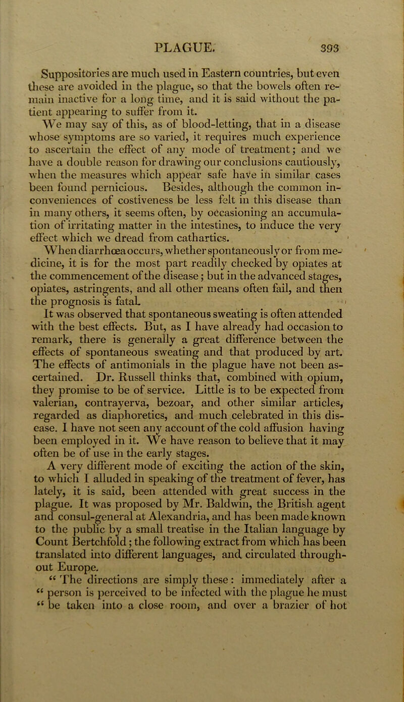 Suppositories are much used in Eastern countries, but even these are avoided in the plague, so that the bowels often re- main inactive for a long time, and it is said without the pa- tient appearing to suffer from it. We may say of this, as of blood-letting, that in a disease whose symptoms are so varied, it requires much experience to ascertain the effect of any mode of treatment; and we have a double reason for drawing our conclusions cautiously, when the measures which appear safe have in similar cases been found pernicious. Besides, although the common in- conveniences of costiveness be less felt in this disease than in many others, it seems often, by occasioning an accumula- tion of irritating matter in the intestines, to induce the very effect which we dread from cathartics. When diarrhoea occurs, whether spontaneously or from me- dicine, it is for the most part readily checked by opiates at the commencement of the disease; but in the advanced stages, opiates, astringents, and all other means often fail, and then the prognosis is fataL > It was observed that spontaneous sweating is often attended with the best effects. But, as I have already had occasion to remark, there is generally a great difference between the effects of spontaneous sweating and that produced by art. The effects of antimonials in the plague have not been as- certained. Dr. Russell thinks that, combined with opium, they promise to be of service. Little is to be expected from valerian, contrayerva, bezoar, and other similar articles, regarded as diaphoretics, and much celebrated in this dis- ease. I have not seen any account of the cold affusion having been employed in it. We have reason to believe that it may often be of use in the early stages. A very different mode of exciting the action of the skin, to which I alluded in speaking of the treatment of fever, has lately, it is said, been attended with great success in the plague. It was proposed by Mr. Baldwin, the British ageut and consul-general at Alexandria, and has been made known to the public by a small treatise in the Italian language by Count Bertchfold; the following extract from which has been translated into different languages, and circulated through- out Europe. “ The directions are simply these: immediately after a “ person is perceived to be infected with the plague he must “ be taken into a close room, and over a brazier of hot