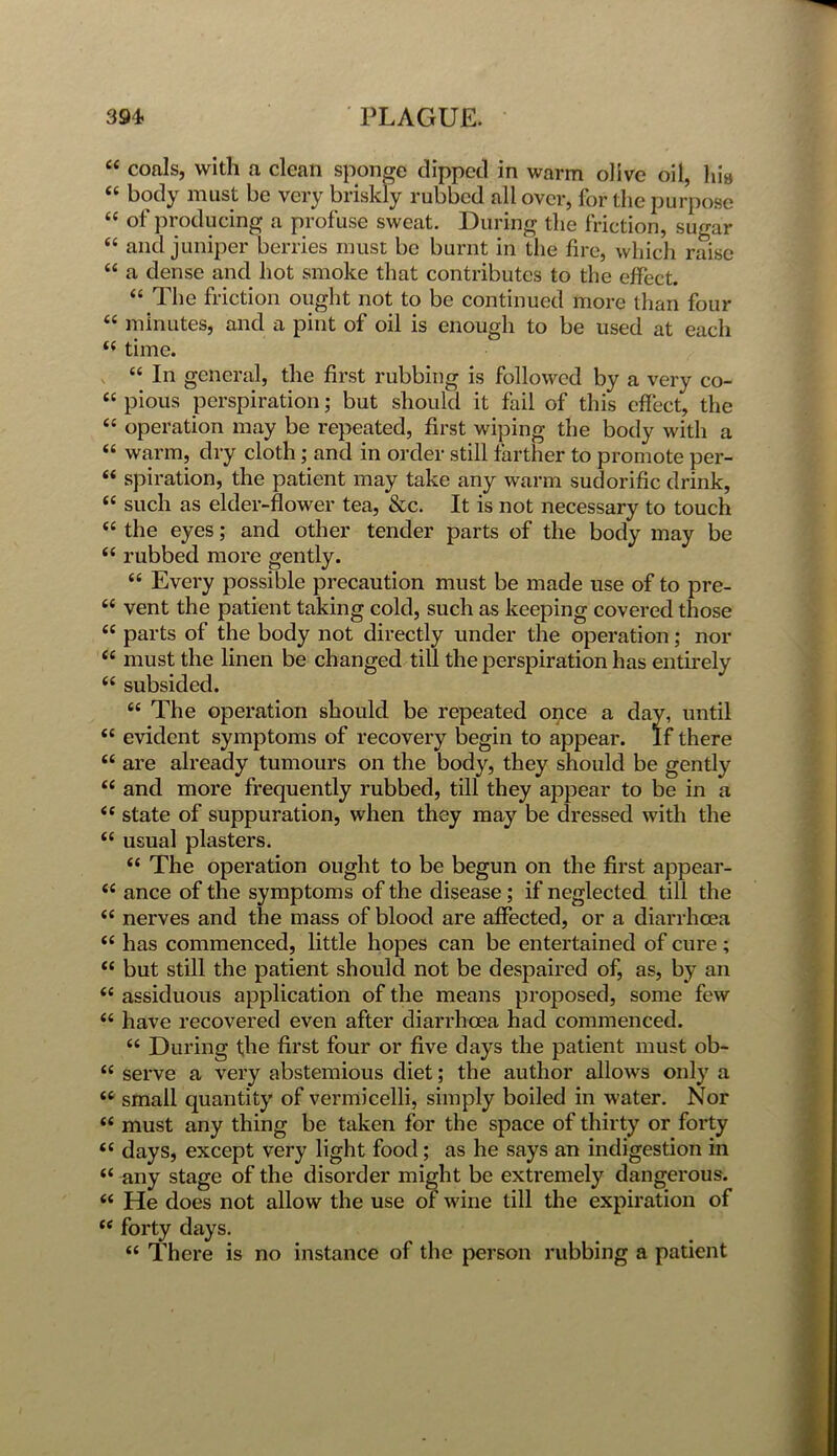 “ coals, with a clean sponge dipped in warm olive oil, hia “ body must be very briskly rubbed all over, for the purpose “ of producing a profuse sweat. During the friction, sugar <c and juniper berries must be burnt in the fire, which raise “ a dense and hot smoke that contributes to the effect. “ The friction ought not to be continued more than four “ minutes, and a pint of oil is enough to be used at each ££ time. “ In general, the first rubbing is followed by a very co- “ pious perspiration; but should it fail of this effect, the “ operation may be repeated, first wiping the body with a “ warm, dry cloth; and in order still farther to promote per- £< spiration, the patient may take any warm sudorific drink, “ such as elder-flower tea, &c. It is not necessary to touch “ the eyes; and other tender parts of the body may be ££ rubbed more gently. “ Every possible precaution must be made use of to pre- ££ vent the patient taking cold, such as keeping covered those ££ parts of the body not directly under the operation; nor £c must the linen be changed till the perspiration has entirely ££ subsided. “ The operation should be repeated once a day, until ££ evident symptoms of recovery begin to appear. If there ££ are already tumours on the body, they should be gently “ and more frequently rubbed, till they appear to be in a ££ state of suppuration, when they may be dressed with the “ usual plasters. ££ The operation ought to be begun on the first appear- <£ ance of the symptoms of the disease ; if neglected till the ££ nerves and the mass of blood are affected, or a diarrhoea ££ has commenced, little hopes can be entertained of cure; “ but still the patient should not be despaired of, as, by an ££ assiduous application of the means proposed, some few ££ have recovered even after diarrhoea had commenced. ££ During the first four or five days the patient must ob- ££ serve a very abstemious diet; the author allows only a ££ small quantity of vermicelli, simply boiled in water. Nor ££ must any thing be taken for the space of thirty or forty ££ days, except very light food; as he says an indigestion in ££ any stage of the disorder might be extremely dangerous. ££ He does not allow the use of wine till the expiration of ££ forty days. ££ There is no instance of the person rubbing a patient