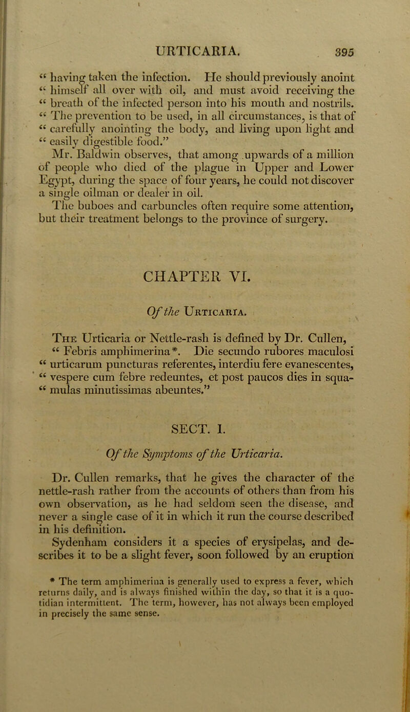 “ having taken the infection. He should previously anoint “ himself all over with oil, and must avoid receiving the <c breath of the infected person into his mouth and nostrils. <£ The prevention to be used, in all circumstances, is that of “ carefully anointing the body, and living upon light and tc easily digestible food.” Mr. Baldwin observes, that among upwards of a million of people who died of the plague in Upper and Lower Egypt, during the space of four years, he could not discover a single oilman or dealer in oil. The buboes and carbuncles often require some attention, but their treatment belongs to the province of surgery. CHAPTER VI. Of the Urticaria. The Urticaria or Nettle-rash is defined by Dr. Cullen, “ Febris amphimerina*. Die secundo rubores maculosi “ urticarum puncturas referentes, interdiu fere evanescentes, “ vespere cum febre redeuntes, et post paucos dies in squa- <c mulas minutissimas abeuntes.” SECT. 1. Of the Symptoms of the Urticaria. Dr. Cullen remarks, that he gives the character of the nettle-rash rather from the accounts of others than from his own observation, as he had seldom seen the disease, and never a single case of it in which it run the course described in his definition. Sydenham considers it a species of erysipelas, and de- scribes it to be a slight fever, soon followed by an eruption * The term amphimerina is generally used to express a fever, which returns daily, and is always finished within the day, so that it is a quo- tidian intermittent. The term, however, has not always been employed in precisely the same sense.