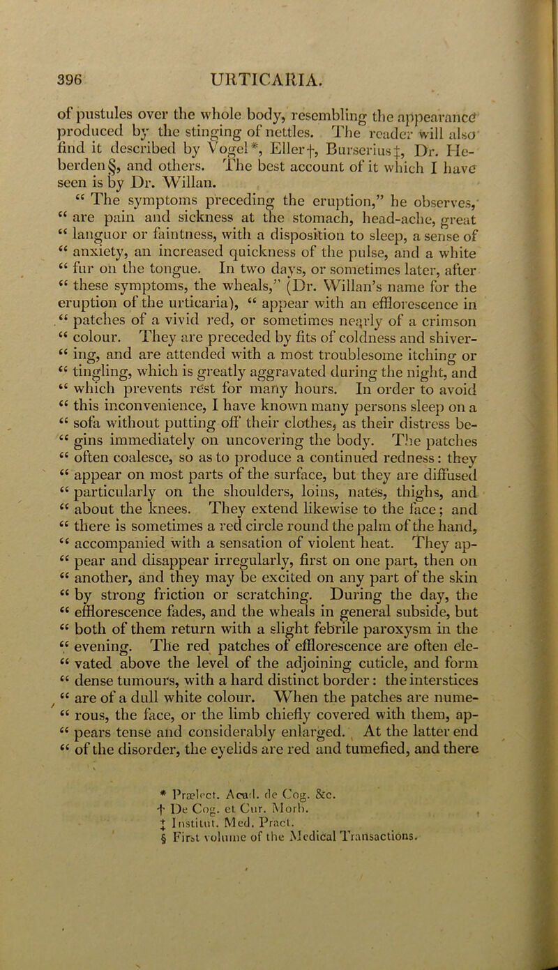 of pustules over the whole body, resembling the appearance? produced by the stinging of nettles. The reader will also find it described by Vogel* * * §, Ellerf, Burseriusf, Dr. Ile- berden§, and others. The best account of it which I have seen is by Dr. Willan. £C The symptoms preceding the eruption,” he observes, “ are pain and sickness at the stomach, head-ache, great “ languor or faintness, with a disposition to sleep, a sense of <£ anxiety, an increased quickness of the pulse, and a white “ fur on the tongue. In two days, or sometimes later, after ££ these symptoms, the wheals,” (Dr. Willan’s name for the eruption of the urticaria), “ appear with an efflorescence in .££ patches of a vivid red, or sometimes nearly of a crimson ££ colour. They are preceded by fits of coldness and shiver- ££ ing, and are attended with a most troublesome itching or ££ tingling, which is greatly aggravated during the night, and ‘£ which prevents rest for many hours. In order to avoid ££ this inconvenience, I have known many persons sleep on a ££ sofa without putting off their clothes, as their distress be- £C gins immediately on uncovering the body. The patches ££ often coalesce, so as to produce a continued redness: they ££ appear on most parts of the surface, but they are diffused ££ particularly on the shoulders, loins, nates, thighs, and ££ about the knees. They extend likewise to the face; and ££ there is sometimes a red circle round the palm of the hand, ££ accompanied with a sensation of violent heat. They ap- ££ pear and disappear irregularly, first on one part, then on ££ another, and they may be excited on any part of the skin ££ by strong friction or scratching. During the day, the ££ efflorescence fades, and the wheals in general subside, but ££ both of them return with a slight febrile paroxysm in the ££ evening. The red patches of efflorescence are often ele- ££ vated above the level of the adjoining cuticle, and form ££ dense tumours, with a hard distinct border: the interstices / ££ are of a dull white colour. When the patches are nume- ££ rous, the face, or the limb chiefly covered with them, ap- £C pears tense and considerably enlarged. At the latter end ££ of the disorder, the eyelids are red and tumefied, and there * PraePct. Acad, de Cog. See. i' De Cog. ct. Cur. Mori). + Institut. Med. Pract. § First volume of the Medical Transactions.