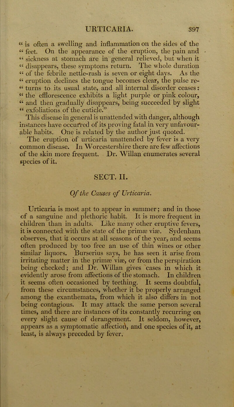 “ is often a swelling and inflammation on the sides of the “ feet. On the appearance of the eruption, the pain and * 44 sickness at stomach are in general relieved, but when it <c disappears, these symptoms return. The whole duration “ of the febrile nettle-rash is seven or eight days. As the “ eruption declines the tongue becomes clear, the pulse re- “ turns to its usual state, and all internal disorder ceases: <c the efflorescence exhibits a light purple or pink colour, “ and then gradually disappears, being succeeded by slight (t exfoliations of the cuticle.” This disease in general is unattended with danger, although instances have occurred of its proving fatal in very unfavour- able habits. One is related by the author just quoted. The eruption of urticaria unattended by fever is a very common disease. In Worcestershire there are few affections of the skin more frequent. Dr. Willan enumerates several species of it. SECT. II. Of the Causes of Urticaria. Urticaria is most apt to appear in summer; and in those of a sanguine and plethoric habit. It is more frequent in children than in adults. Like many other eruptive fevers, it is connected with the state of the primee vise. Sydenham observes, that it occurs at all seasons of the year, and seems often produced by too free an use of thin wines or other similar liquors. Burserius says, he has seen it arise from irritating matter in the primee vise, or from the perspiration being checked; and Dr. Willan gives cases in which it evidently arose from affections of the stomach. In children it seems often occasioned by teething. It seems doubtful, from these circumstances, whether it be properly arranged among the exanthemata, from which it also differs in not being contagious. It may attack the same person several times, and there are instances of its constantly recurring on every slight cause of derangement. It seldom, however, appears as a symptomatic affectioh, and one species of it, at least, is always preceded by fever.