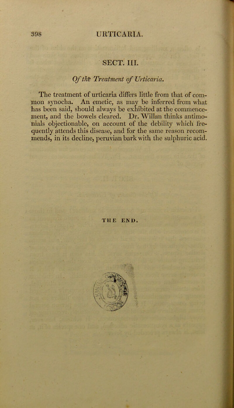 SECT. III. Of tht Treatment of Urticaria. The treatment of urticaria differs little from that of com- mon synocha. An emetic, as may be inferred from what has been said, should always be exhibited at the commence- ment, and the bowels cleared. Dr. Willan thinks antimo- nials objectionable, on account of the debility which fre- quently attends this disease, and for the same reason recom- mends, in its decline, peruvian bark with the sulphuric acid. THE END.