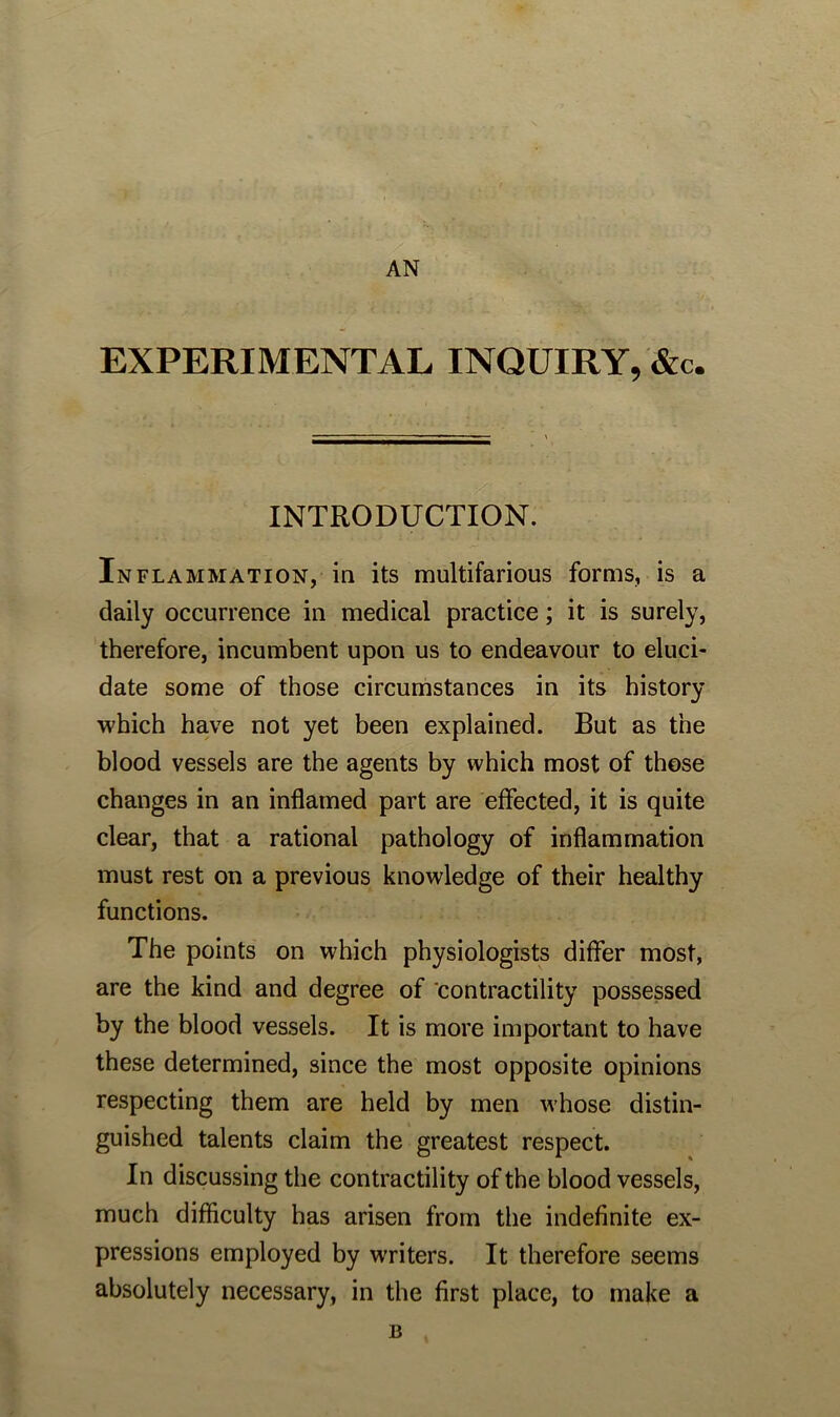 AN EXPERIMENTAL INQUIRY, &c. INTRODUCTION. Inflammation, in its multifarious forms, is a daily occurrence in medical practice; it is surely, therefore, incumbent upon us to endeavour to eluci- date some of those circumstances in its history which have not yet been explained. But as the blood vessels are the agents by which most of those changes in an inflamed part are effected, it is quite clear, that a rational pathology of inflammation must rest on a previous knowledge of their healthy functions. The points on which physiologists differ most, are the kind and degree of contractility possessed by the blood vessels. It is more important to have these determined, since the most opposite opinions respecting them are held by men whose distin- guished talents claim the greatest respect. In discussing the contractility of the blood vessels, much difficulty has arisen from the indefinite ex- pressions employed by writers. It therefore seems absolutely necessary, in the first place, to make a B