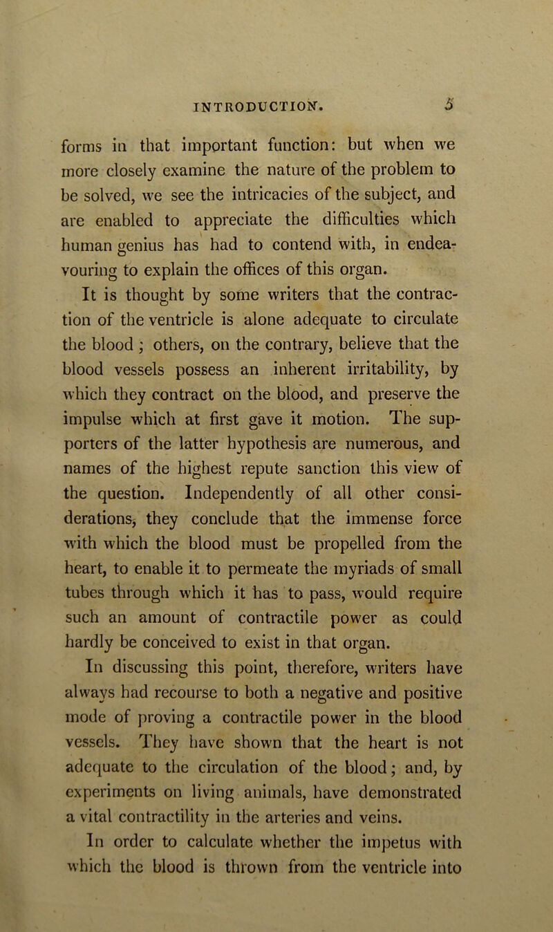 forms in that important function: but when we more closely examine the nature of the problem to be solved, we see the intricacies of the subject, and are enabled to appreciate the difficulties which human genius has had to contend with, in endea- vouring to explain the offices of this organ. It is thought by some writers that the contrac- tion of the ventricle is alone adequate to circulate the blood ; others, on the contrary, believe that the blood vessels possess an inherent irritability, by which they contract on the blood, and preserve the impulse which at first gave it motion. The sup- porters of the latter hypothesis are numerous, and names of the highest repute sanction this view of the question. Independently of all other consi- derations* they conclude that the immense force with which the blood must be propelled from the heart, to enable it to permeate the myriads of small tubes through which it has to pass, would require such an amount of contractile power as could hardly be conceived to exist in that organ. In discussing this point, therefore, writers have always had recourse to both a negative and positive mode of proving a contractile power in the blood vessels. They have shown that the heart is not adequate to the circulation of the blood; and, by experiments on living animals, have demonstrated a vital contractility in the arteries and veins. In order to calculate whether the impetus with which the blood is thrown from the ventricle into