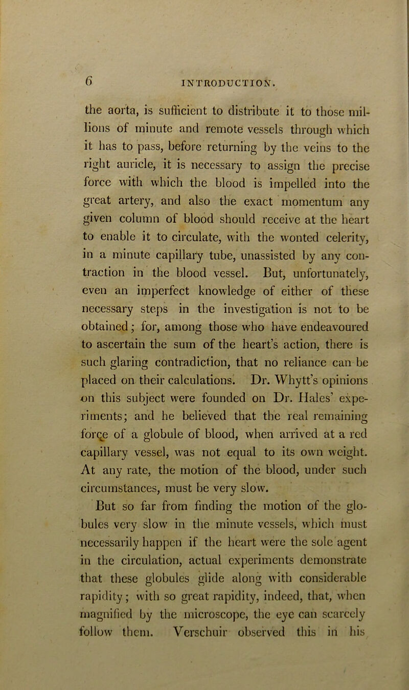 the aorta, is sufficient to distribute it to those mil- lions of minute and remote vessels through which it lias to pass, before returning by the veins to the right auricle, it is necessary to assign the precise force with which the blood is impelled into the great artery, and also the exact momentum any given column of blood should receive at the heart to enable it to circulate, with the wonted celerity, in a minute capillary tube, unassisted by any con- traction in the blood vessel. But, unfortunately, even an imperfect knowledge of either of these necessary steps in the investigation is not to be obtained; for, among those who have endeavoured to ascertain the sum of the heart’s action, there is such glaring contradiction, that no reliance can be placed on their calculations. Dr. Whytt’s opinions on this subject were founded on Dr. Hales’ expe- riments; and he believed that the real remaining forqe of a globule of blood, when arrived at a red capillary vessel, was not equal to its own weight. At any rate, the motion of the blood, under such circumstances, must be very slow. But so far from finding the motion of the glo- bules very slow in the minute vessels, which must necessarily happen if the heart were the sole agent in the circulation, actual experiments demonstrate that these globules glide along with considerable rapidity; with so great rapidity, indeed, that, when magnified by the microscope, the eye can scarcely follow them. Verschuir observed this in his
