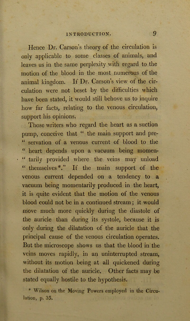 Hence Dr. Carson’s theory of the circulation is only applicable to some classes of animals, and leaves us in the same perplexity with regard to the motion of the blood in the most numerous of the animal kingdom. If Dr. Carson’s view of the cir- culation were not beset by the difficulties which have been stated, it would still behove us to inquire how far facts, relating to the venous circulation, support his opinions. Those writers who regard the heart as a suction pump, conceive that “ the main support and pre- “ servation of a venous current of blood to the “ heart depends upon a vacuum being momen- • “ tarily provided where the veins may unload “ themselves*.” If the main support of the venous current depended on a tendency to a vacuum being momentarily produced in the heart, it is quite evident that the motion of the venous blood could not be in a continued stream; it would move much more quickly during the diastole of the auricle than during its systole, because it is only during the dilatation of the auricle that the principal cause of the venous circulation operates. But the microscope shows us that the blood in the veins moves rapidly, in an uninterrupted stream, without its motion being at all quickened during the dilatation of the auricle. Other facts may be stated equally hostile to the hypothesis. * Wilson on the Moving Powers employed in the Circu- lation, p. 35.