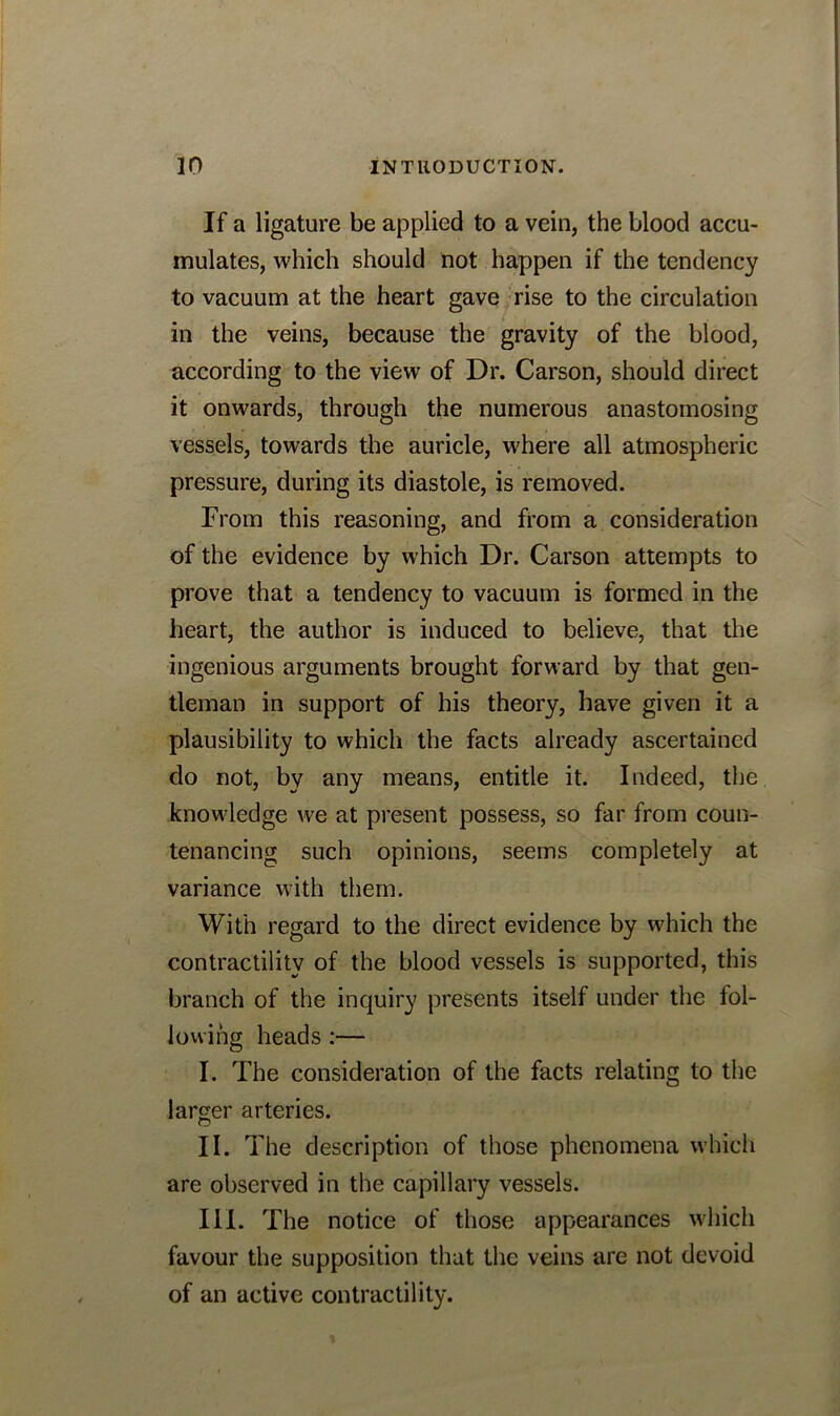 If a ligature be applied to a vein, the blood accu- mulates, which should not happen if the tendency to vacuum at the heart gave rise to the circulation in the veins, because the gravity of the blood, according to the view of Dr. Carson, should direct it onwards, through the numerous anastomosing vessels, towards the auricle, where all atmospheric pressure, during its diastole, is removed. From this reasoning, and from a consideration of the evidence by which Dr. Carson attempts to prove that a tendency to vacuum is formed in the heart, the author is induced to believe, that the ingenious arguments brought forward by that gen- tleman in support of his theory, have given it a plausibility to which the facts already ascertained do not, by any means, entitle it. Indeed, the knowledge we at present possess, so far from coun- tenancing such opinions, seems completely at variance with them. With regard to the direct evidence by which the contractility of the blood vessels is supported, this branch of the inquiry presents itself under the fol- lowing heads:— I. The consideration of the facts relating to the larger arteries. II. The description of those phenomena which are observed in the capillary vessels. III. The notice of those appearances which favour the supposition that the veins are not devoid of an active contractility.