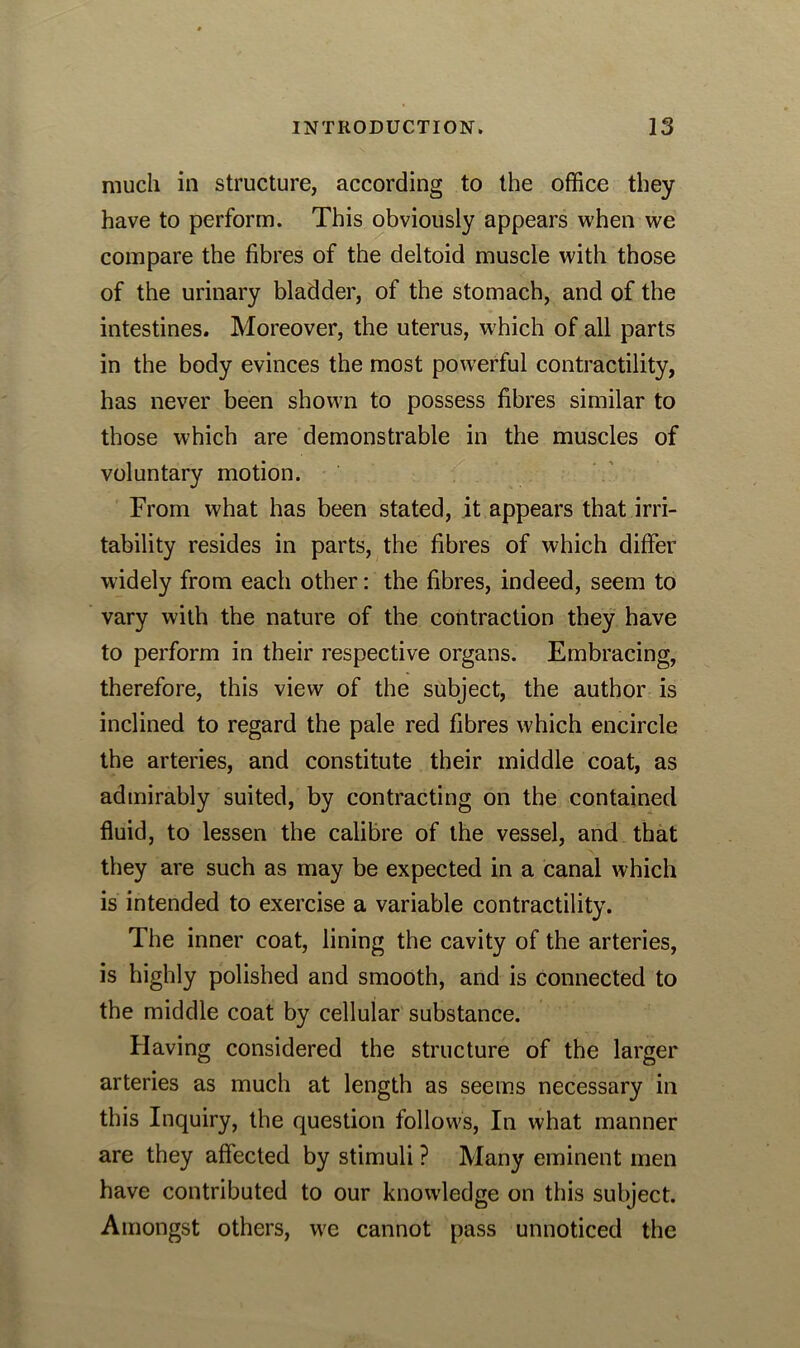 much in structure, according to the office they have to perform. This obviously appears when we compare the fibres of the deltoid muscle with those of the urinary bladder, of the stomach, and of the intestines. Moreover, the uterus, which of all parts in the body evinces the most powerful contractility, has never been shown to possess fibres similar to those which are demonstrable in the muscles of voluntary motion. From what has been stated, it appears that irri- tability resides in parts, the fibres of which differ widely from each other: the fibres, indeed, seem to vary with the nature of the contraction they have to perform in their respective organs. Embracing, therefore, this view of the subject, the author is inclined to regard the pale red fibres which encircle the arteries, and constitute their middle coat, as admirably suited, by contracting on the contained fluid, to lessen the calibre of the vessel, and that they are such as may be expected in a canal which is intended to exercise a variable contractility. The inner coat, lining the cavity of the arteries, is highly polished and smooth, and is connected to the middle coat by cellular substance. Having considered the structure of the larger arteries as much at length as seems necessary in this Inquiry, the question follows, In what manner are they affected by stimuli ? Many eminent men have contributed to our knowledge on this subject. Amongst others, we cannot pass unnoticed the