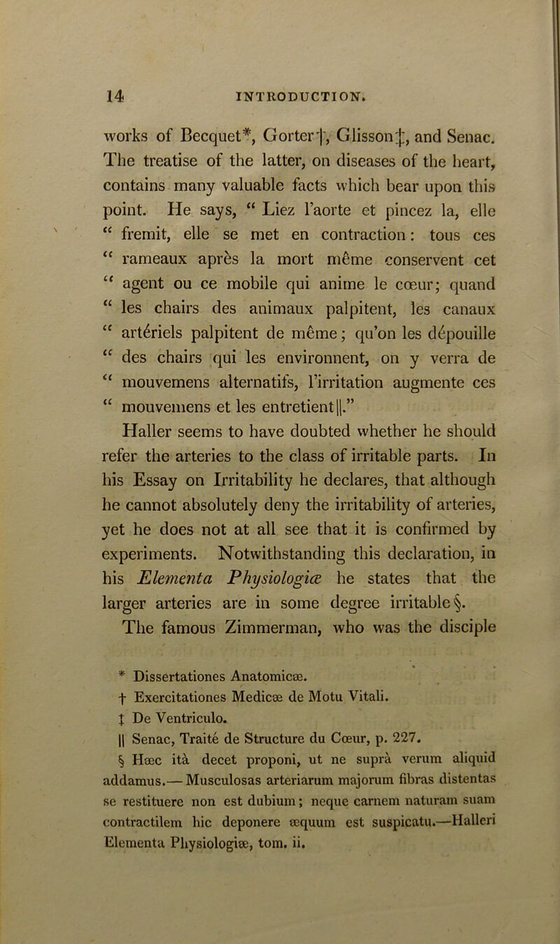 works of Becquet* * * §, Gorter j', Giisson;):, and Senac. The treatise of the latter, on diseases of the heart, contains many valuable facts which bear upon this point. He says, “ Liez l’aorte et pincez la, elle “ fremit, elle se met en contraction: tous ces “ rameaux apres la mort meme conservent cet “ agent ou ce mobile qui anime le coeur; quand “ les chairs des animaux palpitent, les canaux “ art6riels palpitent de meme; qu’on les depouille u des chairs qui les environnent, on y verra de “ mouvemens alternatifs, Imitation augmente ces “ mouvemens et les entretient||.” Haller seems to have doubted whether he should refer the arteries to the class of irritable parts. In his Essay on Irritability he declares, that although he cannot absolutely deny the irritability of arteries, yet he does not at all see that it is confirmed by experiments. Notwithstanding this declaration, in his Elementci Physiologice he states that the larger arteries are in some degree irritable §. The famous Zimmerman, who was the disciple * Dissertationes Anatomicse. f Exercitationes Medicse de Motu Vitali. t De Ventriculo. || Senac, Traite de Structure du Coeur, p. 227. § Haec it& decet proponi, ut ne supra verum aliquid addamus.— Musculosas arteriarum majorum fibras distentas se restituere non est dubium; neque carnem naturam suam contractilem hie deponere aequum est suspicatu.—Halleri Elementa Physiologies, tom. ii.