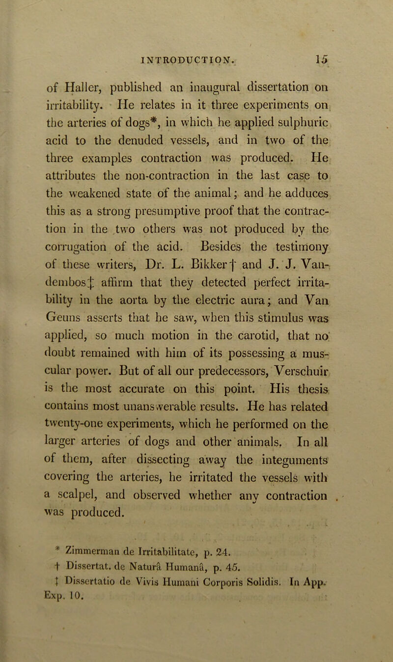 of Haller, published an inaugural dissertation on irritability. He relates in it three experiments on the arteries of dogs*, in which he applied sulphuric acid to the denuded vessels, and in two of the three examples contraction was produced. He attributes the non-contraction in the last case to the weakened state of the animal; and he adduces this as a strong presumptive proof that the contrac- tion in the two others was not produced by the corrugation of the acid. Besides the testimony of these writers, Dr. L. Bikkerf and J. J. Van- dembosj affirm that they detected perfect irrita- bility in the aorta by the electric aura; and Van Geuns asserts that he saw, when this stimulus was applied, so much motion in the carotid, that no doubt remained with him of its possessing a mus- cular power. But of all our predecessors, Verschuir is the most accurate on this point. His thesis contains most unans werable results. He has related twenty-one experiments, which he performed on the larger arteries of dogs and other animals. In all of them, after dissecting away the integuments covering the arteries, he irritated the vessels with a scalpel, and observed whether anv contraction . was produced. * Zimmerman de Irritabilitate, p. 24. t Dissertat. de Natura Humana, p. 45. t Dissertatio de Vivis Humani Corporis Solidis. In App. Exp. 10.