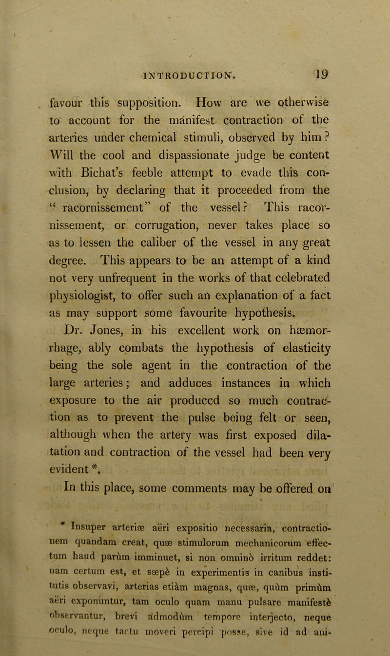 favour this supposition. How are we otherwise to account for the manifest contraction of the arteries under chemical stimuli, observed by him ? Will the cool and dispassionate judge be content with Bichat’s feeble attempt to evade this con- clusion, by declaring that it proceeded from the “ racornissement” of the vessel? This racor- nissement, or corrugation, never takes place so as to lessen the caliber of the vessel in any great degree. This appears to be an attempt of a kind not very unfrequent in the works of that celebrated physiologist, to offer such an explanation of a fact as may support some favourite hypothesis. Dr. Jones, in his excellent work on haemor- rhage, ably combats the hypothesis of elasticity being the sole agent in the contraction of the large arteries; and adduces instances in which exposure to the air produced so much contrac- tion as to prevent the pulse being felt or seen, although when the artery was first exposed dila- tation and contraction of the vessel had been very evident In this place, some comments may be offered on * Insuper arteriae aeri expositio necessaria, contractio- tiem cjuandam creat, quae stimulorum mechanicorum effec- tum baud parum imminuet, si non omnino irritum reddet: nam certum est, et seepk in experimentis in canibus insti- tutes observavi, arterias eti&m magnas, quae, quitm primiim aeri exponuntur, tam oculo quam mariu pulsare manifest^ observantur, brevi aklmoditm tempore interjecto, neque orulo, neque tactu moveri pereipi posse, sive id ad ani-