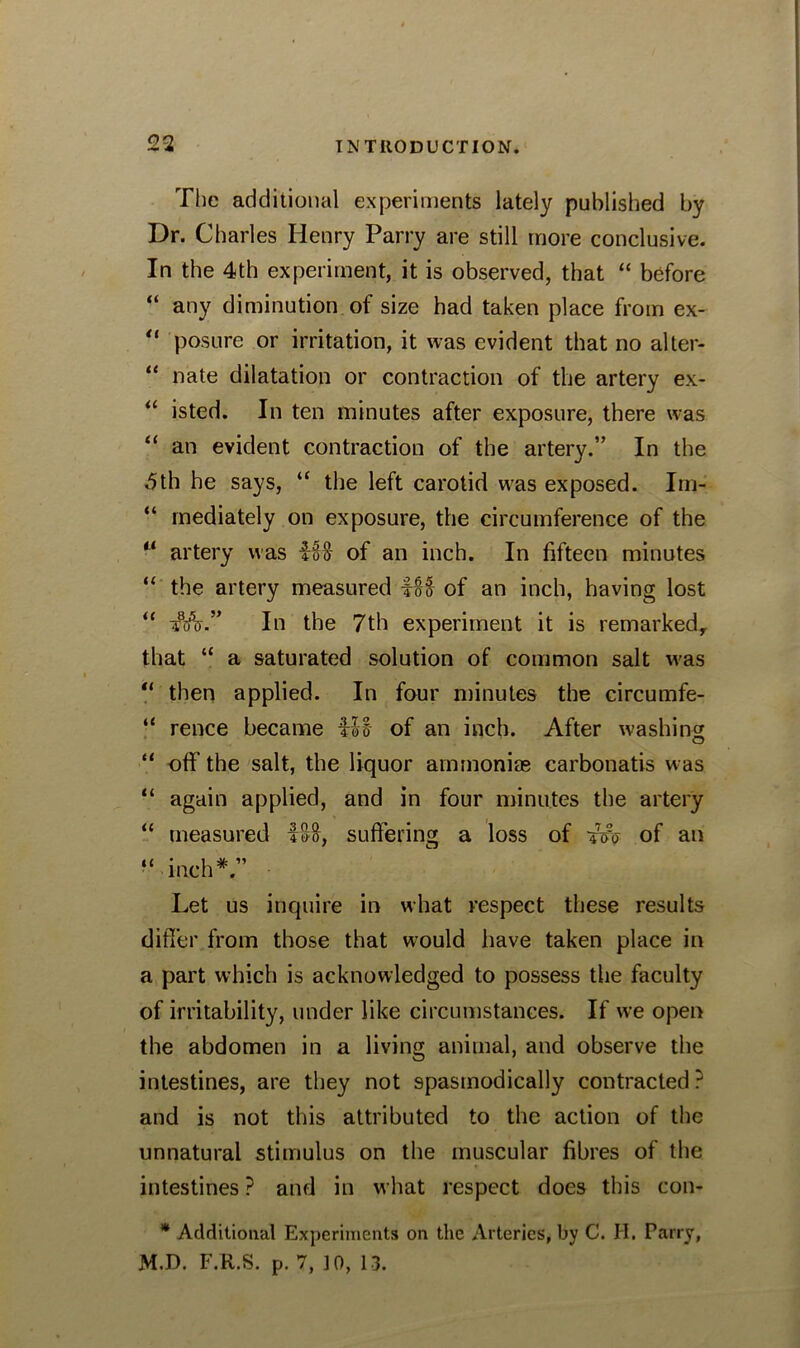The additional experiments lately published by Dr. Charles Henry Parry are still more conclusive. In the 4th experiment, it is observed, that “ before “ any diminution of size had taken place from ex- “ posure or irritation, it was evident that no alter- “ nate dilatation or contraction of the artery ex- “ isted. In ten minutes after exposure, there was “ an evident contraction of the artery.” In the -5th he says, “ the left carotid was exposed. Im- “ mediately on exposure, the circumference of the “ artery was itHf of an inch. In fifteen minutes “ the artery measured of an inch, having lost “ iftfV.” In the 7th experiment it is remarked, that “ a saturated solution of common salt was “ then applied. In four minutes the circumfe- “ rence became fit of an inch. After washing “ off the salt, the liquor ammonias carbonatis was “ again applied, and in four minutes the artery “ measured ISo, suffering a loss of tVo of an “inch*.” Let us inquire in what respect these results differ from those that would have taken place in a part which is acknowledged to possess the faculty of irritability, under like circumstances. If we open the abdomen in a living animal, and observe the intestines, are they not spasmodically contracted ? and is not this attributed to the action of the unnatural stimulus on the muscular fibres of the intestines ? and in what respect does this con- * Additional Experiments on the Arteries, by C. H. Parry, M.D. F.R.S. p. 7, 10, 13.