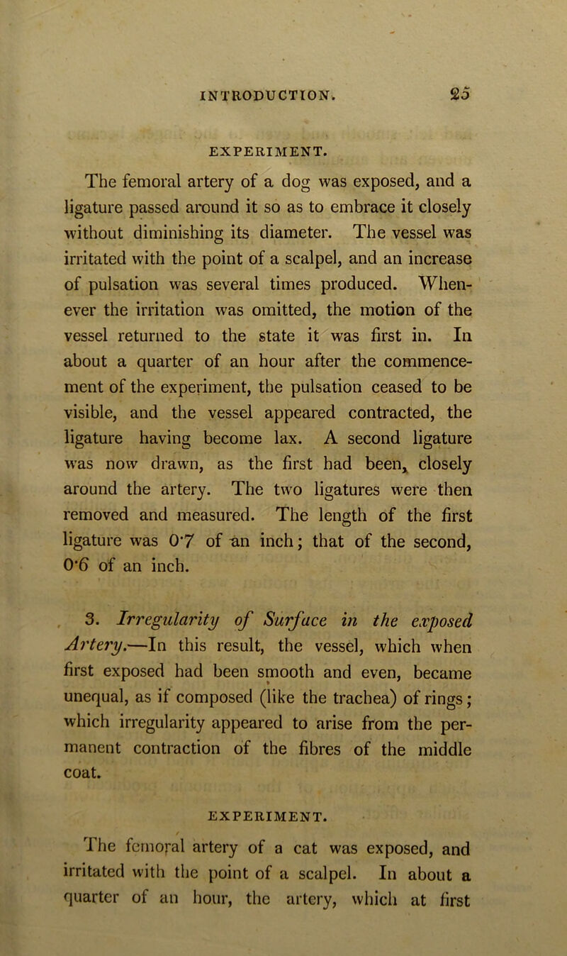 EXPERIMENT. The femoral artery of a dog was exposed, and a ligature passed around it so as to embrace it closely without diminishing its diameter. The vessel was irritated with the point of a scalpel, and an increase of pulsation was several times produced. When- ever the irritation was omitted, the motion of the vessel returned to the state it was first in. In about a quarter of an hour after the commence- ment of the experiment, the pulsation ceased to be visible, and the vessel appeared contracted, the ligature having become lax. A second ligature was now drawn, as the first had been* closely around the artery. The two ligatures were then removed and measured. The length of the first ligature was 0*7 of nn inch; that of the second, 0*6 of an inch. 3. Irregularity of Surface in the exposed Artery.—In this result, the vessel, which when first exposed had been smooth and even, became unequal, as if composed (like the trachea) of rings; which irregularity appeared to arise from the per- manent contraction of the fibres of the middle coat. EXPERIMENT. The femoral artery of a cat was exposed, and irritated with the point of a scalpel. In about a quarter of an hour, the artery, which at first