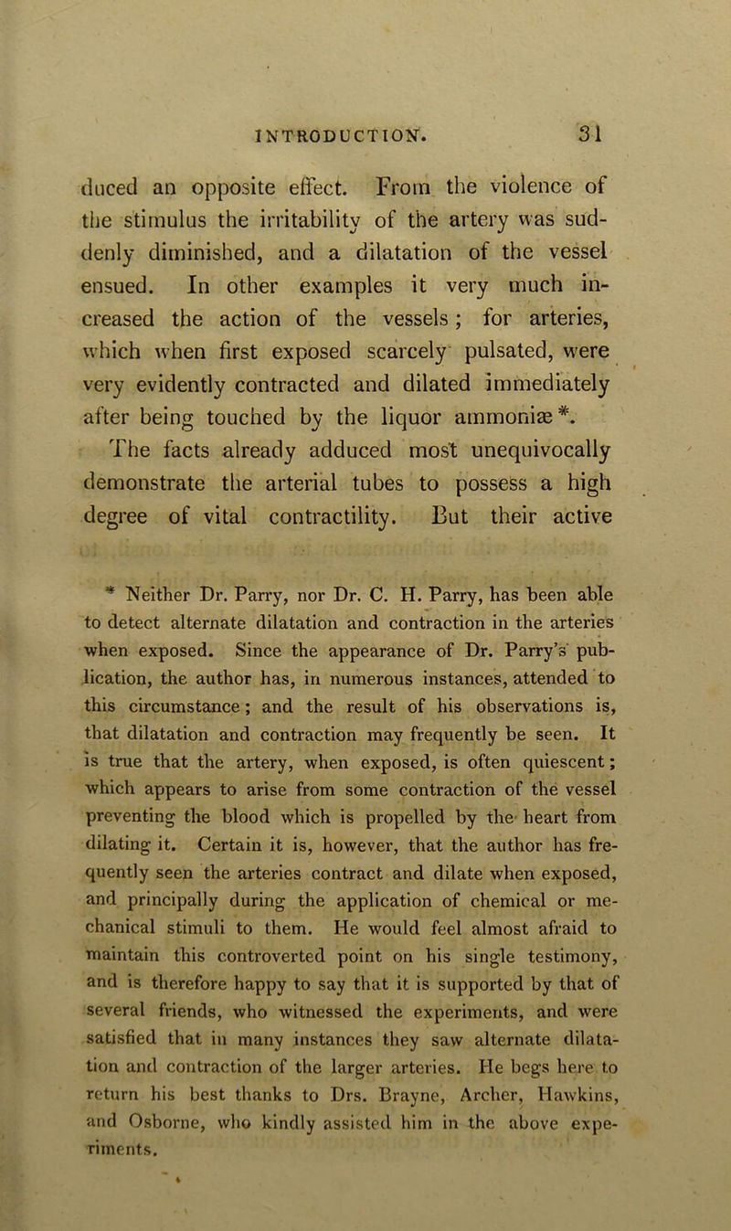 duced an opposite effect From the violence of the stimulus the irritability of the artery was sud- denly diminished, and a dilatation of the vessel ensued. In other examples it very much in- creased the action of the vessels; for arteries, which when first exposed scarcely pulsated, were very evidently contracted and dilated immediately after being touched by the liquor ammonias *. The facts already adduced most unequivocally demonstrate the arterial tubes to possess a high degree of vital contractility. But their active * Neither Dr. Parry, nor Dr. C. H. Parry, has been able to detect alternate dilatation and contraction in the arteries when exposed. Since the appearance of Dr. Parry’s pub- lication, the author has, in numerous instances, attended to this circumstance; and the result of his observations is, that dilatation and contraction may frequently be seen. It is true that the artery, when exposed, is often quiescent; which appears to arise from some contraction of the vessel preventing the blood which is propelled by the heart from dilating it. Certain it is, however, that the author has fre- quently seen the arteries contract and dilate when exposed, and principally during the application of chemical or me- chanical stimuli to them. He would feel almost afraid to maintain this controverted point on his single testimony, and is therefore happy to say that it is supported by that of several friends, who witnessed the experiments, and were satisfied that in many instances they saw alternate dilata- tion and contraction of the larger arteries. He begs here to return his best thanks to Drs. Brayne, Archer, Hawkins, and Osborne, who kindly assisted him in the above expe- riments.