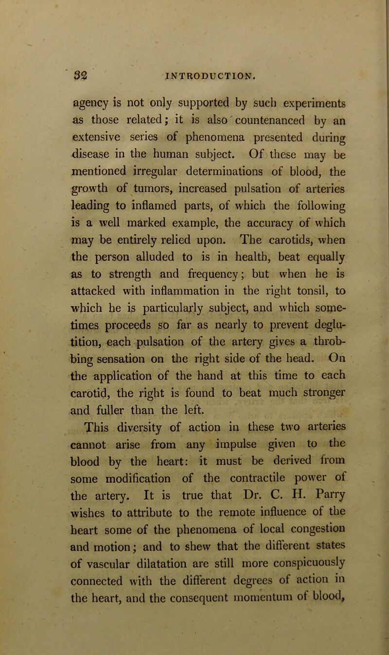 agency is not only supported by such experiments as those related; it is also countenanced by an extensive series of phenomena presented during disease in the human subject. Of these may be mentioned irregular determinations of blood, the growth of tumors, increased pulsation of arteries leading to inflamed parts, of which the following is a well marked example, the accuracy of which may be entirely relied upon. The carotids, when the person alluded to is in health, beat equally as to strength and frequency; but when he is attacked with inflammation in the right tonsil, to which he is particularly subject, and which some- times proceeds so far as nearly to prevent deglu- tition, each pulsation of the artery gives a throb- bing sensation on the right side of the head. On the application of the hand at this time to each carotid, the right is found to beat much stronger and fuller than the left. This diversity of action in these two arteries cannot arise from any impulse given to the blood by the heart: it must be derived from some modification of the contractile power ot the artery. It is true that Dr. C. H. Parry wishes to attribute to the remote influence of the heart some of the phenomena of local congestion and motion; and to shew that the different states of vascular dilatation are still more conspicuously connected with the different degrees of action in the heart, and the consequent momentum of blood,