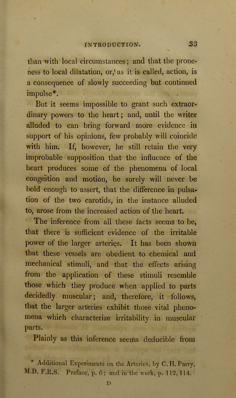 than with local circumstances; and that the prone- ness to local dilatation, or,1 as it is called, action, is a consequence of slowly succeeding but continued impulse*. . But it seems impossible to grant such extraor- dinary powers to the heart; and, until the writer alluded to can bring forward more evidence in support of his opinions, few probably will coincide with him. If, however, he still retain the very improbable supposition that the influence of the heart produces some of the phenomena of local congestion and motion, he surely will never be bold enough to assert, that the difference in pulsa- tion of the two carotids, in the instance alluded to, arose from the increased action of the heart. The inference from all these facts seems to be, that there is sufficient evidence of the irritable power of the larger arteries. It has been shown that these vessels are obedient to chemical and mechanical stimuli, and that the effects arising from the application of these stimuli resemble those which they produce when applied to parts decidedly muscular; and, therefore, it follows, that the larger arteries exhibit those vital pheno- mena which characterize irritability in muscular parts. Plainly as this inference seems deducible from * Additional Experiments on the Arteries, by C. H. Parry, M.D. F.Il.S. Preface, p. 6; and in the work, p. 112, 114. D