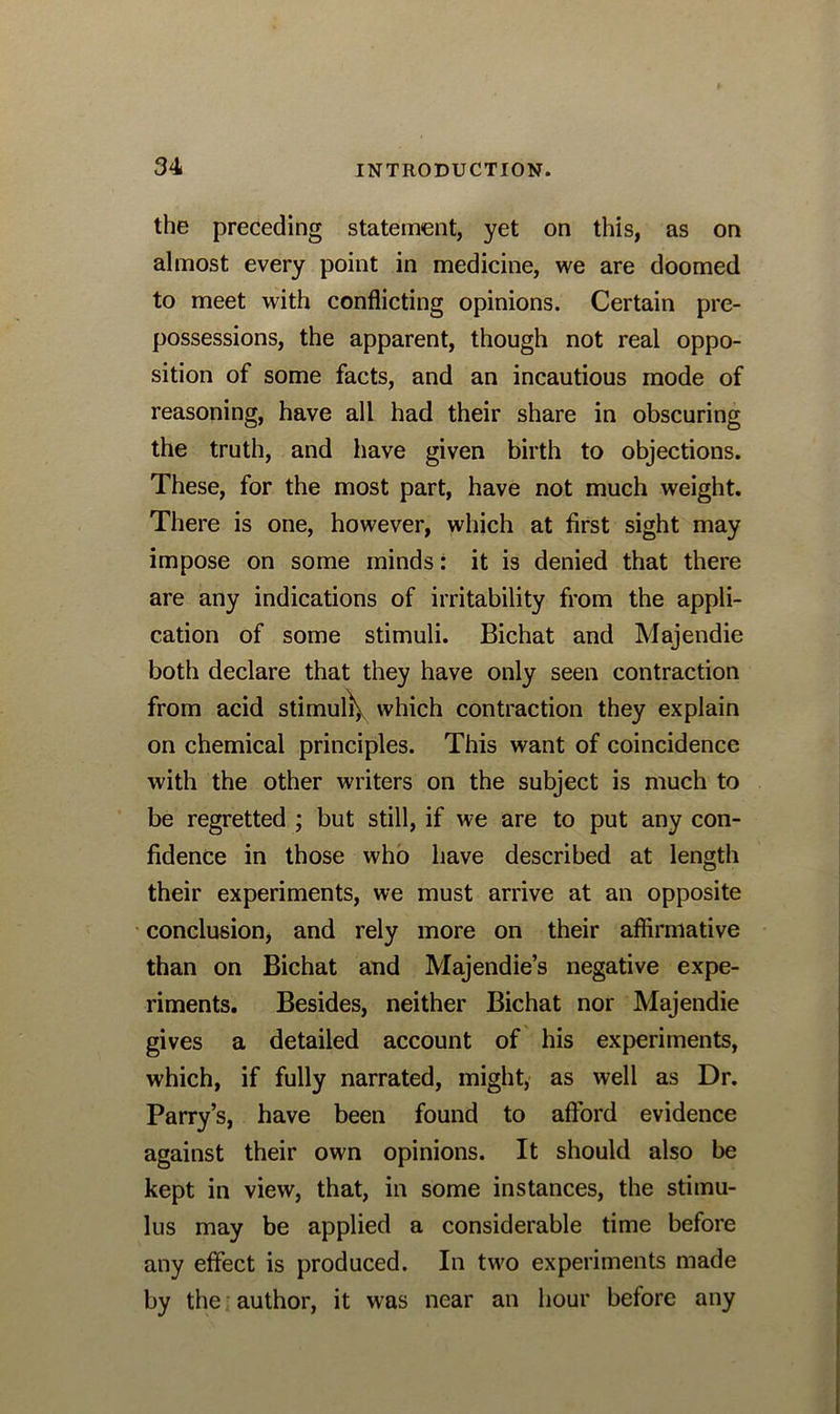 the preceding statement, yet on this, as on almost every point in medicine, we are doomed to meet with conflicting opinions. Certain pre- possessions, the apparent, though not real oppo- sition of some facts, and an incautious mode of reasoning, have all had their share in obscuring the truth, and have given birth to objections. These, for the most part, have not much weight. There is one, however, which at first sight may impose on some minds: it is denied that there are any indications of irritability from the appli- cation of some stimuli. Bichat and Majendie both declare that they have only seen contraction from acid stimuli^ which contraction they explain on chemical principles. This want of coincidence with the other writers on the subject is much to be regretted ; but still, if we are to put any con- fidence in those who have described at length their experiments, we must arrive at an opposite conclusion, and rely more on their affirmative than on Bichat and Majendie’s negative expe- riments. Besides, neither Bichat nor Majendie gives a detailed account of his experiments, which, if fully narrated, might, as well as Dr. Parry’s, have been found to afford evidence against their own opinions. It should also be kept in view, that, in some instances, the stimu- lus may be applied a considerable time before any effect is produced. In two experiments made by the author, it was near an hour before any