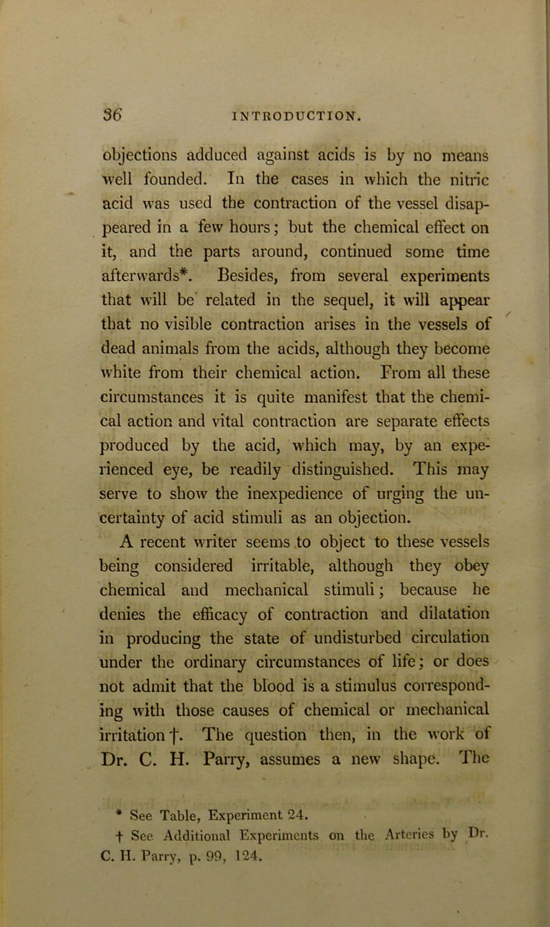 objections adduced against acids is by no means well founded. In the cases in which the nitric acid was used the contraction of the vessel disap- peared in a few hours; but the chemical effect on it, and the parts around, continued some time afterwards*. Besides, from several experiments that will be' related in the sequel, it will appear that no visible contraction arises in the vessels of dead animals from the acids, although they become white from their chemical action. From all these circumstances it is quite manifest that the chemi- cal action and vital contraction are separate effects produced by the acid, which may, by an expe- rienced eye, be readily distinguished. This may serve to show the inexpedience of urging the un- certainty of acid stimuli as an objection. A recent writer seems to object to these vessels being considered irritable, although they obey chemical and mechanical stimuli; because he denies the efficacy of contraction and dilatation in producing the state of undisturbed circulation under the ordinary circumstances of life; or does not admit that the blood is a stimulus correspond- ing with those causes of chemical or mechanical irritation j\ The question then, in the work of Dr. C. H. Parry, assumes a new shape. The * See Table, Experiment 24. t See Additional Experiments on the Arteries by Dr. C. H. Parry, p. 99, 124.