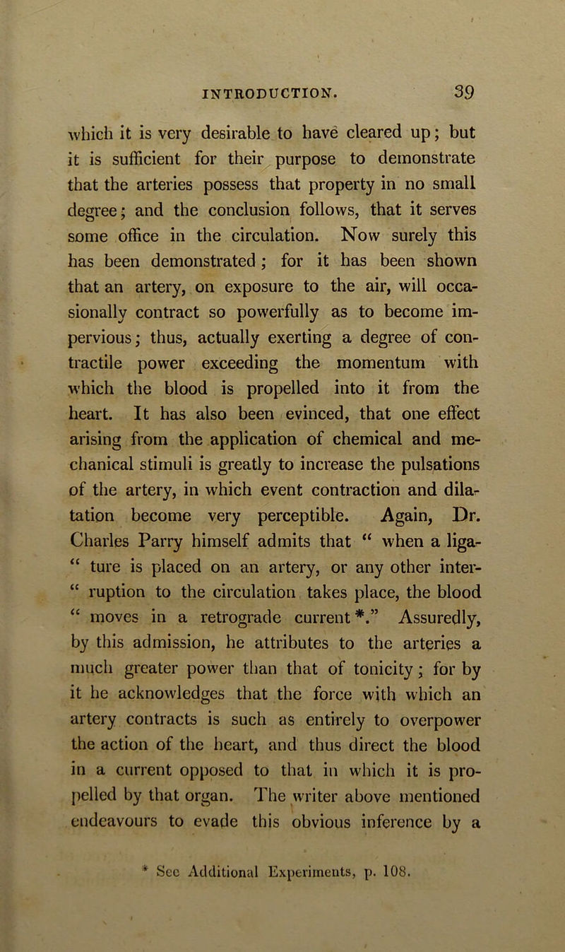 which it is very desirable to have cleared up; but it is sufficient for their purpose to demonstrate that the arteries possess that property in no small degree; and the conclusion follows, that it serves some office in the circulation. Now surely this has been demonstrated ; for it has been shown that an artery, on exposure to the air, will occa- sionally contract so powerfully as to become im- pervious; thus, actually exerting a degree of con- tractile power exceeding the momentum with which the blood is propelled into it from the heart. It has also been evinced, that one effect arising from the application of chemical and me- chanical stimuli is greatly to increase the pulsations of the artery, in which event contraction and dilar tation become very perceptible. Again, Dr. Charles Parry himself admits that “ when a liga- “ ture is placed on an artery, or any other inter- “ ruption to the circulation takes place, the blood “ moves in a retrograde current Assuredly, by this admission, he attributes to the arteries a much greater power than that of tonicity; for by it he acknowledges that the force with which an artery contracts is such as entirely to overpower the action of the heart, and thus direct the blood in a current opposed to that in which it is pro- pelled by that organ. The writer above mentioned endeavours to evade this obvious inference by a