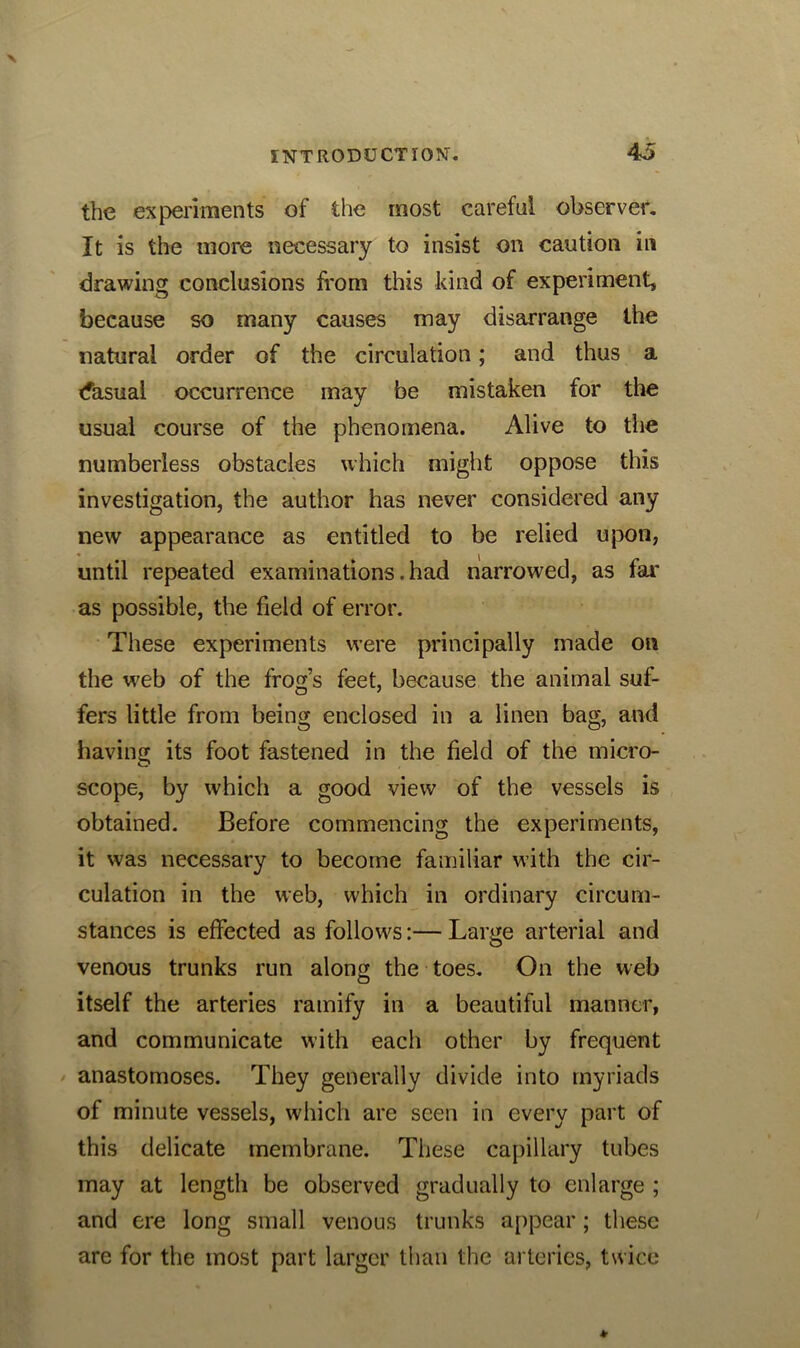 the experiments of the most careful observer. It is the more necessary to insist on caution in drawing conclusions from this kind of experiment, because so many causes may disarrange the natural order of the circulation; and thus a (fasual occurrence may be mistaken for the usual course of the phenomena. Alive to the numberless obstacles which might oppose this investigation, the author has never considered any new appearance as entitled to be relied upon, until repeated examinations. had narrowed, as far as possible, the field of error. These experiments were principally made on the web of the frog’s feet, because the animal suf- fers little from being enclosed in a linen bag, and having its foot fastened in the field of the micro- scope, by which a good view of the vessels is obtained. Before commencing the experiments, it was necessary to become familiar with the cir- culation in the web, which in ordinary circum- stances is effected as follows:— Large arterial and venous trunks run along the toes. On the web itself the arteries ramify in a beautiful manner, and communicate with each other by frequent anastomoses. They generally divide into myriads of minute vessels, which are seen in every part of this delicate membrane. These capillary tubes may at length be observed gradually to enlarge ; and ere long small venous trunks appear; these are for the most part larger than the arteries, twice