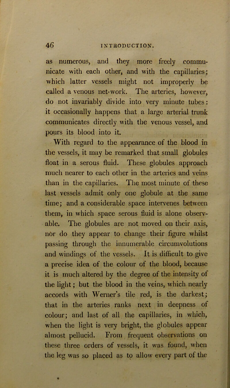 as numerous, and they more freely commu- nicate with each other, and with the capillaries; which latter vessels might not improperly be called a venous net-work. The arteries, however, do not invariably divide into very minute tubes: it occasionally happens that a large arterial trunk communicates directly with the venous vessel, and pours its blood into it. With regard to the appearance of the blood in the vessels, it may be remarked that small globules float in a serous fluid. These globules approach much nearer to each other in the arteries and veins than in the capillaries. The most minute of these last vessels admit only one globule at the same time; and a considerable space intervenes between them, in which space serous fluid is alone observ- able. The globules are not moved on their axis, nor do they appear to change their figure whilst passing through the innumerable circumvolutions and windings of the vessels. It is difficult to give a precise idea of the colour of the blood, because it is much altered by the degree of the intensity of the light; but the blood in the veins, which nearly accords with Werner’s tile red, is the darkest; that in the arteries ranks next in deepness of colour; and last of all the capillaries, in which, when the light is very bright, the globules appear almost pellucid. From frequent observations on these three orders of vessels, it wras found, when the leg was so placed as to allow every part of the