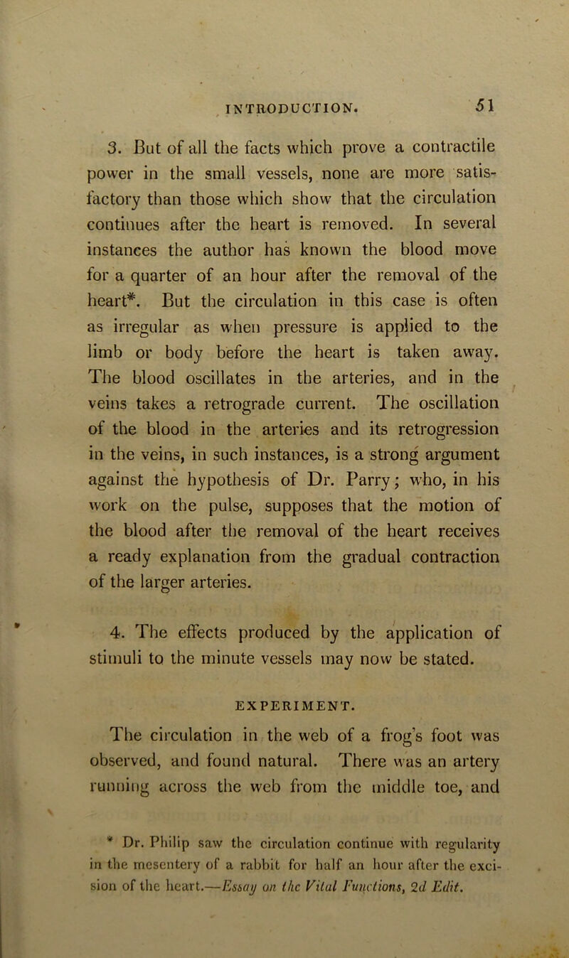 3. But of all the facts which prove a contractile power in the small vessels, none are more satis- factory than those which show that the circulation continues after the heart is removed. In several instances the author has known the blood move for a quarter of an hour after the removal of the heart*. But the circulation in this case is often as irregular as when pressure is applied to the limb or body before the heart is taken away. The blood oscillates in the arteries, and in the veins takes a retrograde current. The oscillation of the blood in the arteries and its retrogression in the veins, in such instances, is a strong argument against the hypothesis of Dr. Parry; who, in his work on the pulse, supposes that the motion of the blood after the removal of the heart receives a ready explanation from the gradual contraction of the larger arteries. 4. The effects produced by the application of stimuli to the minute vessels may now be stated. EXPERIMENT. The circulation in the web of a frog’s foot was observed, and found natural. There was an artery running across the web from the middle toe, and * Dr. Philip saw the circulation continue with regularity in the mesentery of a rabbit for half an hour after the exci- sion of the heart.—Essay on the Vilal Functions, 2d Edit.