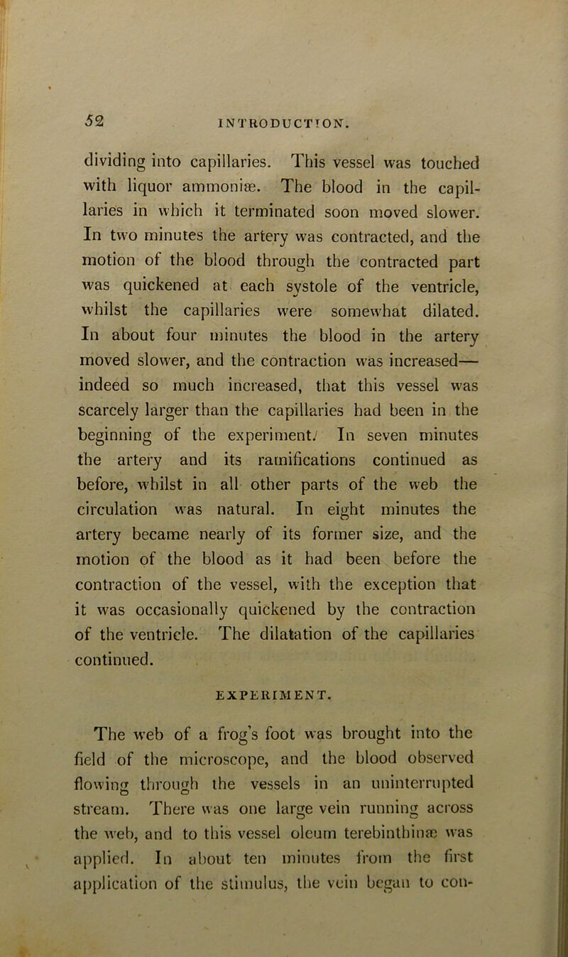 dividing into capillaries. This vessel was touched with liquor ammoniae. The blood in the capil- laries in which it terminated soon moved slower. In two minutes the artery was contracted, and the motion ot the blood through the contracted part was quickened at each systole of the ventricle, whilst the capillaries were somewhat dilated. In about four minutes the blood in the artery moved slower, and the contraction was increased— indeed so much increased, that this vessel was scarcely larger than the capillaries had been in the beginning of the experiment/ In seven minutes the artery and its ramifications continued as before, whilst in all other parts of the web the circulation was natural. In eight minutes the artery became nearly of its former size, and the motion of the blood as it had been before the contraction of the vessel, with the exception that it was occasionally quickened by the contraction of the ventricle. The dilatation of the capillaries continued. EXPERIMENT. The wTeb of a frog’s foot was brought into the field of the microscope, and the blood observed flowing through the vessels in an uninterrupted stream. There was one large vein running across the web, and to this vessel oleum terebinthinai was applied. In about ten minutes from the first application of the stimulus, the vein began to con-