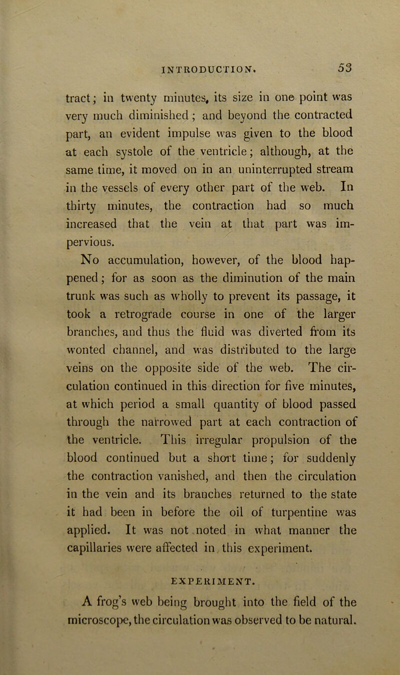 tract; in twenty minutes, its size in one point was very much diminished; and beyond the contracted part, an evident impulse was given to the blood at each systole of the ventricle; although, at the same time, it moved on in an uninterrupted stream in the vessels of every other part of the web. In thirty minutes, the contraction had so much increased that the vein at that part was im- pervious. No accumulation, however, of the blood hap- pened ; for as soon as the diminution of the main trunk was such as wholly to prevent its passage, it took a retrograde course in one of the larger branches, and thus the fluid was diverted from its wonted channel, and was distributed to the large veins on the opposite side of the web. The cir- culation continued in this direction for five minutes, at which period a small quantity of blood passed through the narrowed part at each contraction of the ventricle. This irregular propulsion of the blood continued but a short time; for suddenly the contraction vanished, and then the circulation in the vein and its branches returned to the state it had been in before the oil of turpentine was applied. It was not noted in what manner the capillaries were affected in this experiment. EXPERIMENT. A frog’s web being brought into the field of the microscope, the circulation was observed to be natural.