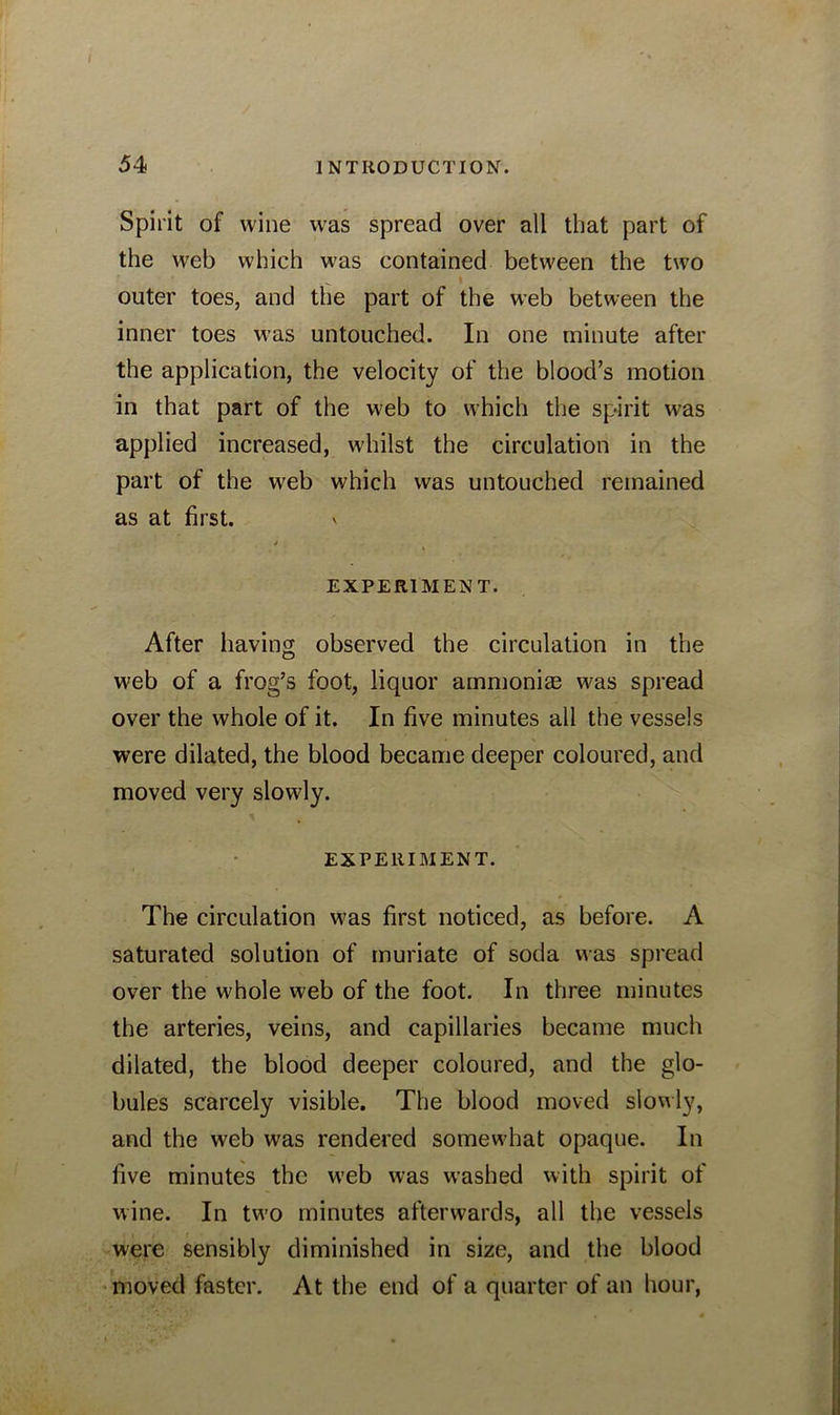 Spirit of wine was spread over all that part of the web which was contained between the two outer toes, and the part of the web between the inner toes was untouched. In one minute after the application, the velocity of the blood’s motion in that part of the web to which the spirit was applied increased, whilst the circulation in the part of the web which was untouched remained as at first. \ EXPERIMENT. After having observed the circulation in the web of a frog’s foot, liquor ammonias was spread over the whole of it. In five minutes all the vessels were dilated, the blood became deeper coloured, and moved very slowly. EXPERIMENT. The circulation was first noticed, as before. A saturated solution of muriate of soda was spread over the whole web of the foot. In three minutes the arteries, veins, and capillaries became much dilated, the blood deeper coloured, and the glo- bules scarcely visible. The blood moved slowly, and the web was rendered somewhat opaque. In five minutes the web was washed with spirit of wine. In two minutes afterwards, all the vessels were sensibly diminished in size, and the blood moved faster. At the end of a quarter of an hour,