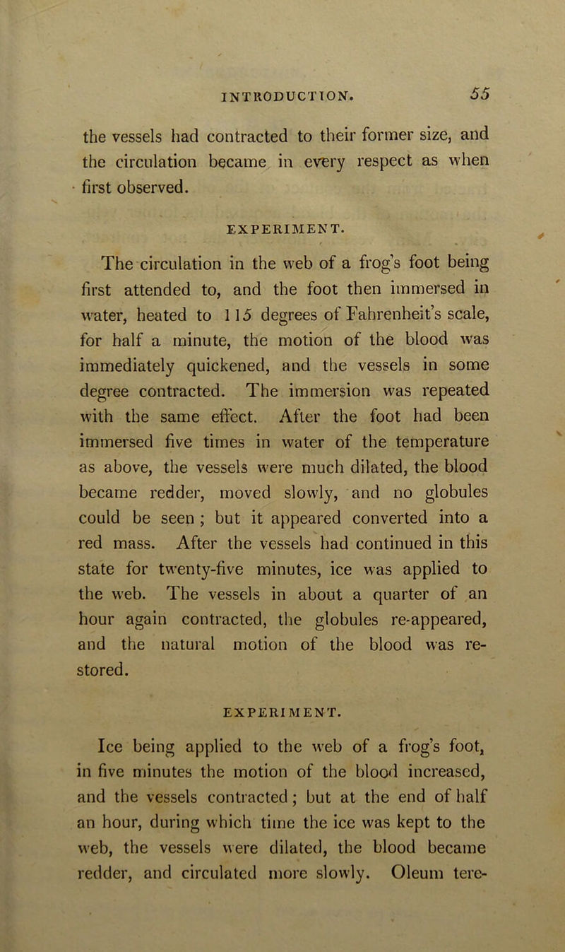 the vessels had contracted to their former size, and the circulation became in every respect as when first observed. EXPERIMENT. The circulation in the web of a frog’s foot being first attended to, and the foot then immersed in water, heated to 115 degrees of Fahrenheit’s scale, for half a minute, the motion of the blood was immediately quickened, and the vessels in some degree contracted. The immersion was repeated with the same effect. After the foot had been immersed five times in water of the temperature as above, the vessels were much dilated, the blood became redder, moved slowly, and no globules could be seen ; but it appeared converted into a red mass. After the vessels had continued in this state for twenty-five minutes, ice was applied to the web. The vessels in about a quarter of an hour again contracted, the globules re-appeared, and the natural motion of the blood was re- stored. EXPERIMENT. Ice being applied to the web of a frog’s foot, in five minutes the motion of the blood increased, and the vessels contracted; but at the end of half an hour, during which time the ice was kept to the web, the vessels were dilated, the blood became redder, and circulated more slowly. Oleum tere-