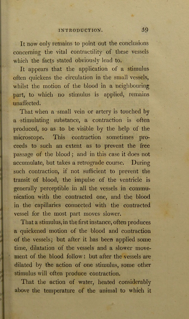 It now only remains to point out the conclusions concerning the vital contractility of these vessels which the facts stated obviously lead to. It appears that the application of a stimulus often quickens the circulation in the small vessels, whilst the motion of the blood in a neighbouring part, to which no stimulus is applied, remains unaffected. That when a small vein or artery is touched by a stimulating substance, a contraction is often produced, so as to be visible by the help of the microscope. This contraction sometimes pro- ceeds to such an extent as to prevent the free passage of the blood; and in this case it does not accumulate, but takes a retrograde course. During such contraction, if not sufficient to prevent the transit of blood, the impulse of the ventricle is generally perceptible in all the vessels in commu- nication with the contracted one, and the blood in the capillaries connected with the contracted vessel for the most part moves slower. That a stimulus, in the first instance, often produces a quickened motion of the blood and contraction of the vessels; but after it has been applied some time, dilatation of the vessels and a slower move- ment of the blood follow : but after the vessels are dilated by the action of one stimulus, some other stimulus will often produce contraction. That the action of water, heated considerably above the temperature of the animal to which it