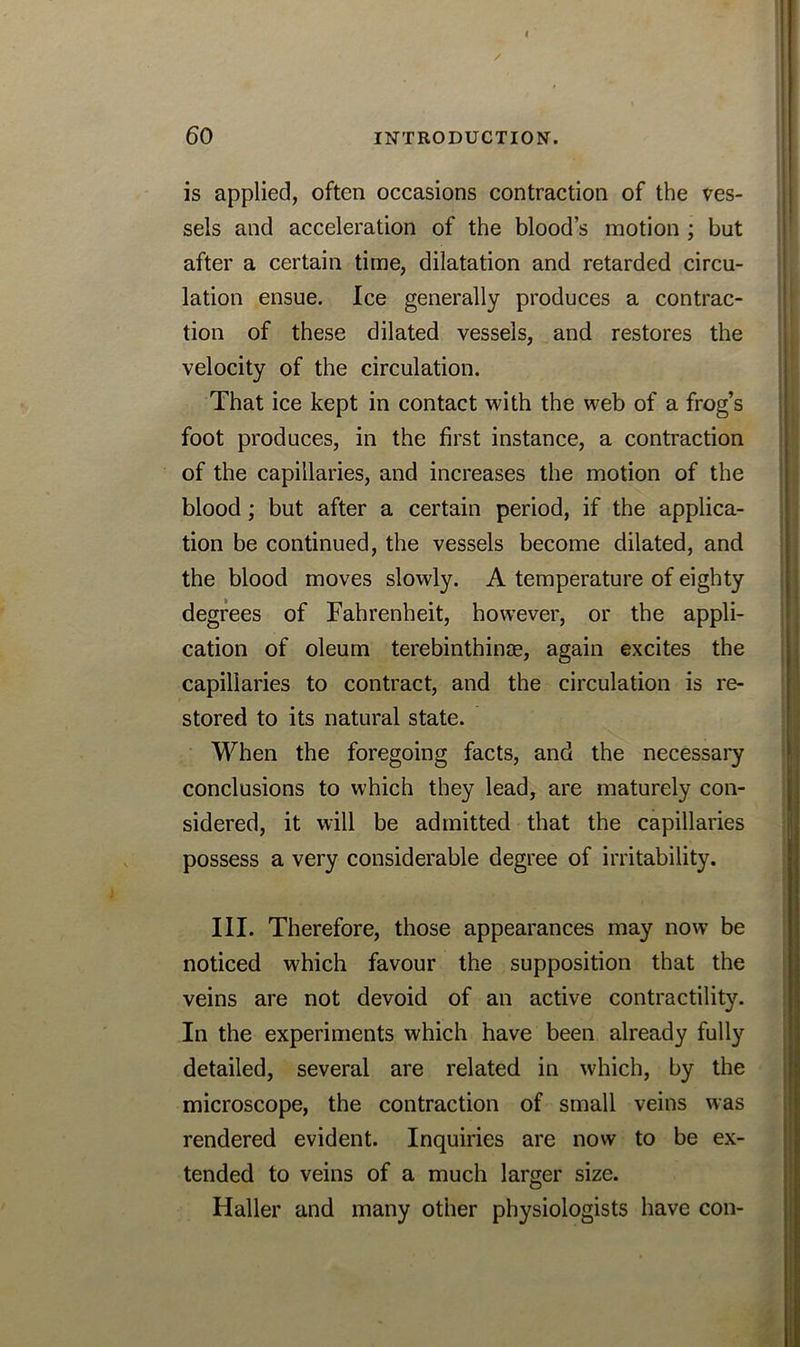 is applied, often occasions contraction of the ves- sels and acceleration of the blood’s motion ; but after a certain time, dilatation and retarded circu- lation ensue. Ice generally produces a contrac- tion of these dilated vessels, and restores the velocity of the circulation. That ice kept in contact with the web of a frog’s foot produces, in the first instance, a contraction of the capillaries, and increases the motion of the blood; but after a certain period, if the applica- tion be continued, the vessels become dilated, and the blood moves slowly. A temperature of eighty degrees of Fahrenheit, however, or the appli- cation of oleum terebinthinjE, again excites the capillaries to contract, and the circulation is re- stored to its natural state. When the foregoing facts, and the necessary conclusions to which they lead, are maturely con- sidered, it will be admitted that the capillaries possess a very considerable degree of irritability. III. Therefore, those appearances may now be noticed which favour the supposition that the veins are not devoid of an active contractility. In the experiments which have been already fully detailed, several are related in which, by the microscope, the contraction of small veins was rendered evident. Inquiries are now to be ex- tended to veins of a much larger size. Haller and many other physiologists have con-
