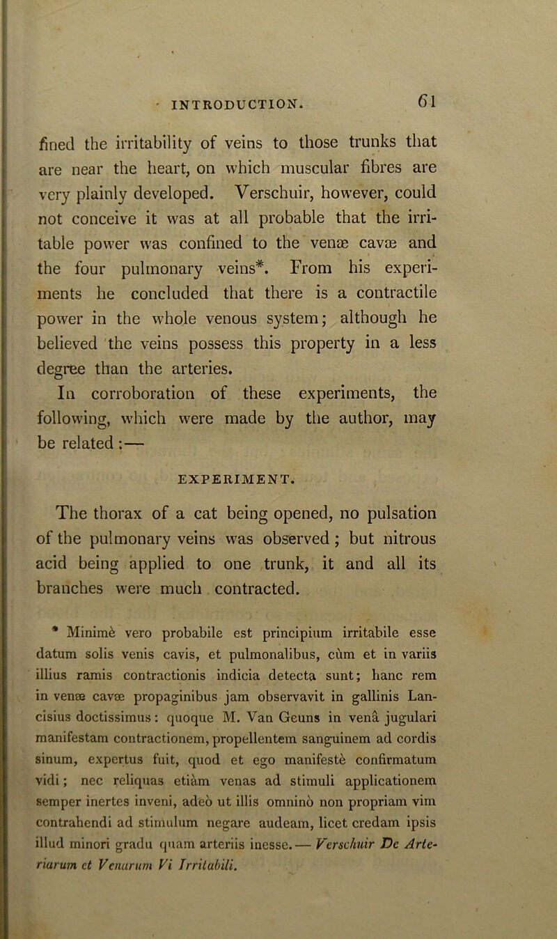 fined the irritability of veins to those trunks that are near the heart, on which muscular fibres are very plainly developed. Verschuir, however, could not conceive it was at all probable that the irri- table power was confined to the venae cavoe and the four pulmonary veins*. From his experi- ments he concluded that there is a contractile power in the whole venous system; although he believed the veins possess this property in a less degree than the arteries. In corroboration of these experiments, the following, which were made by the author, may be related:— EXPERIMENT. The thorax of a cat being opened, no pulsation of the pulmonary veins was observed; but nitrous acid being applied to one trunk, it and all its branches were much contracted. * Minimi vero probabile est principium irritabile esse datum solis venis cavis, et pulmonalibus, ciim et in variis illius ramis contractionis indicia detecta sunt; banc rem in venee cavse propaginibus jam observavit in gallinis Lan- cisius doctissimus: quoque M. Van Geuns in vena jugulari manifestam contractionem, propellentem sanguinem ad cordis sinum, expertus fuit, quod et ego manifesto confirmatum vidi; nec reliquas etiam venas ad stimuli applicationem semper inertes inveni, adeo ut illis omnino non propriam vim contrahendi ad stimulum negare audeam, licet credam ipsis illud minori gradu quam arteriis inesse.— Verschuir Dc Arte- riarum ct Venarum Vi Trritahili.