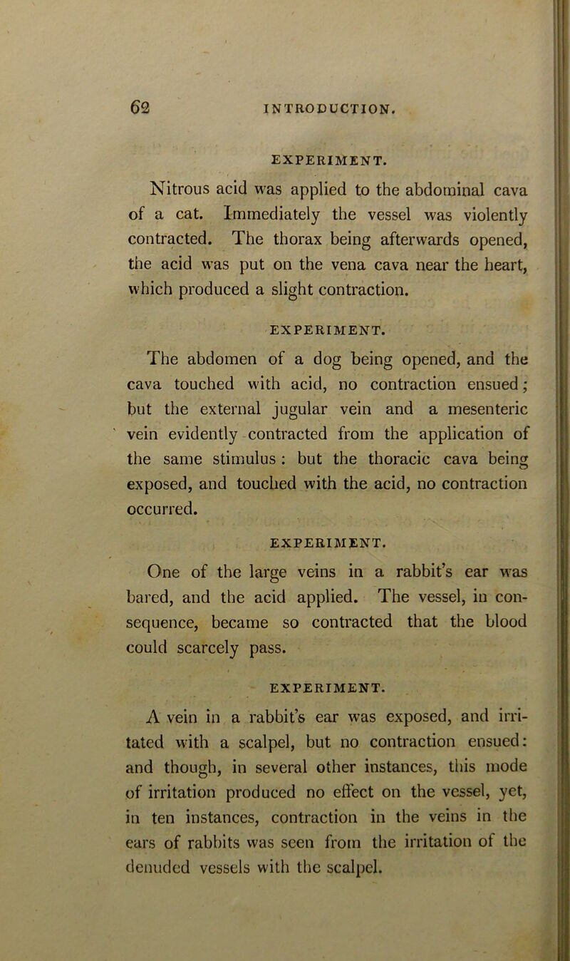 EXPERIMENT. Nitrous acid was applied to the abdominal cava of a cat. Immediately the vessel was violently contracted. The thorax being afterwards opened, the acid was put on the vena cava near the heart, which produced a slight contraction. EXPERIMENT. The abdomen of a dog being opened, and the cava touched with acid, no contraction ensued; but the external jugular vein and a mesenteric vein evidently contracted from the application of the same stimulus : but the thoracic cava being exposed, and touched with the acid, no contraction occurred. EXPERIMENT. One of the large veins in a rabbit’s ear was bared, and the acid applied. The vessel, in con- sequence, became so contracted that the blood could scarcely pass. EXPERIMENT. A vein in a rabbit’s ear was exposed, and irri- tated with a scalpel, but no contraction ensued: and though, in several other instances, this mode of irritation produced no effect on the vessel, yet, in ten instances, contraction in the veins in the ears of rabbits was seen from the irritation ot the denuded vessels with the scalpel.