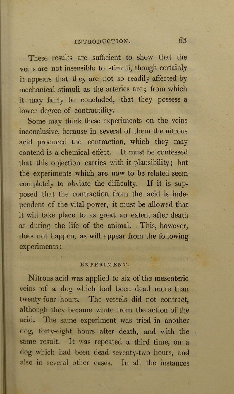 These results are sufficient to show that the veins are not insensible to stimuli, though certainly it appears that they are not so readily affected by mechanical stimuli as the arteries are; from which it may fairly be concluded, that they possess a lower degree of contractility. Some may think these experiments on the veins inconclusive, because in several of them the nitrous acid produced the contraction, which they may contend is a chemical effect. It must be confessed that this objection carries with it plausibility; but the experiments which are now to be related seein completely to obviate the difficulty. If it is sup- posed that the contraction from the acid is inde- pendent of the vital power, it must be allowed that it will take place to as great an extent after death as during the life of the animal. This, however, does not happen, as will appear from the following experiments: — EXPERIMENT. Nitrous acid was applied to six of the mesenteric veins of a dog which had been dead more than twenty-four hours. The vessels did not contract, although they became wffiite from the action of the acid. The same experiment was tried in another dog, forty-eight hours after death, and with the same result. It was repeated a third time, on a dog which had been dead seventy-two hours, and also in several other cases. In all the instances