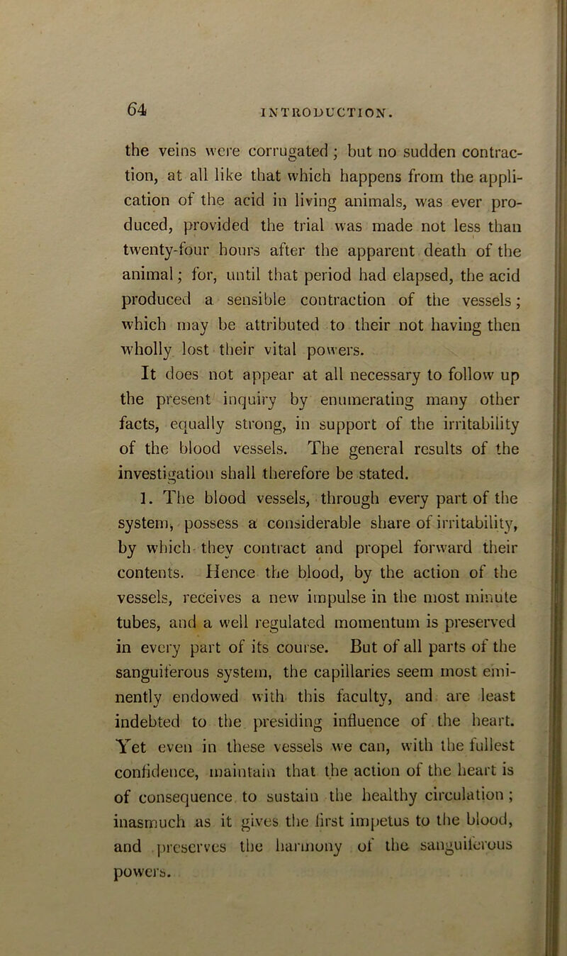 the veins were corrugated ; but no sudden contrac- tion, at all like that which happens from the appli- cation of the acid in living animals, was ever pro- duced, provided the trial was made not less than twenty-four hours after the apparent death of the animal; for, until that period had elapsed, the acid produced a sensible contraction of the vessels; which may be attributed to their not having then wholly lost their vital powers. It does not appear at all necessary to follow up the present inquiry by enumerating many other facts, equally strong, in support of the irritability of the blood vessels. The general results of the investigation shall therefore be stated. 1. The blood vessels, through every part of the systemj possess a considerable share of irritability, by which they contract and propel forward their contents. Hence the blood, by the action of the vessels, receives a new impulse in the most minute tubes, and a well regulated momentum is preserved in every part of its course. But of all parts of the sanguiferous system, the capillaries seem most emi- nently endowed with this facultv, and are least indebted to the presiding influence of the heart. Yet even in these vessels we can, with the fullest confidence, maintain that the action of the heart is of consequence to sustain the healthy circulation ; inasmuch as it gives the lirst impetus to the blood, and preserves the harmony of the sanguilerous powers.