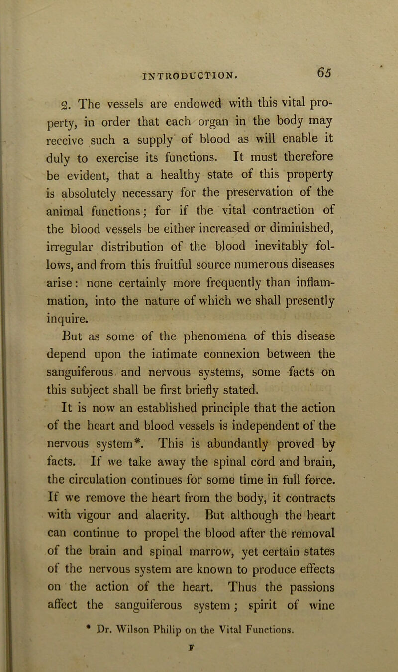 2. The vessels are endowed with this vital pro- perty, in order that each organ in the body may receive such a supply of blood as will enable it duly to exercise its functions. It must therefore be evident, that a healthy state of this property is absolutely necessary for the preservation of the animal functions; for if the vital contraction of the blood vessels be either increased or diminished, irregular distribution of the blood inevitably fol- lows, and from this fruitful source numerous diseases arise: none certainly more frequently than inflam- mation, into the nature of which we shall presently inquire. But as some of the phenomena of this disease depend upon the intimate connexion between the sanguiferous, and nervous systems, some facts on this subject shall be first briefly stated. It is now an established principle that the action of the heart and blood vessels is independent of the nervous system*. This is abundantly proved by facts. If we take away the spinal cord and brain, the circulation continues for some time in full force. If we remove the heart from the body, it contracts with vigour and alacrity. But although the heart can continue to propel the blood after the removal of the brain and spinal marrow, yet certain states of the nervous system are known to produce effects on the action of the heart. Thus the passions affect the sanguiferous system; spirit of wine * Dr. Wilson Philip on the Vital Functions. V