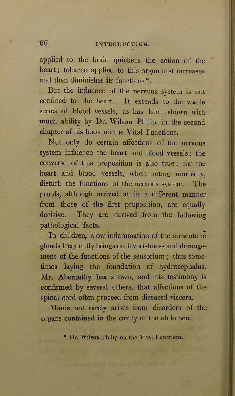 applied to the brain quickens the action of the heart; tobacco applied to this organ first increases and then diminishes its functions #. But the influence of the nervous system is not confined to the heart. It extends to the whole series of blood vessels, as has been shown with much ability by Dr. Wilson Philip, in the second chapter of his book on the Vital Functions. Not only do certain affections of the nervous system influence the heart and blood vessels: the converse of this proposition is also true; for the heart and blood vessels, when acting morbidly, disturb the functions of the nervous system. The proofs, although arrived at in a different manner from those of the first proposition, are equally decisive. They are derived from the following pathological facts. In children, slow inflammation of the mesenteric glands frequently brings on feverishness and derange- ment of the functions of the sensorium ; thus some- times laying the foundation of hydrocephalus. Mr. Abernethy has shown, and his testimony is confirmed by several others, that affections of the spinal cord often proceed from diseased viscera. Mania not rarely arises from disorders of the organs contained in the cavity of the abdomen. • Dr. Wilson Philip on the Vital Functions.