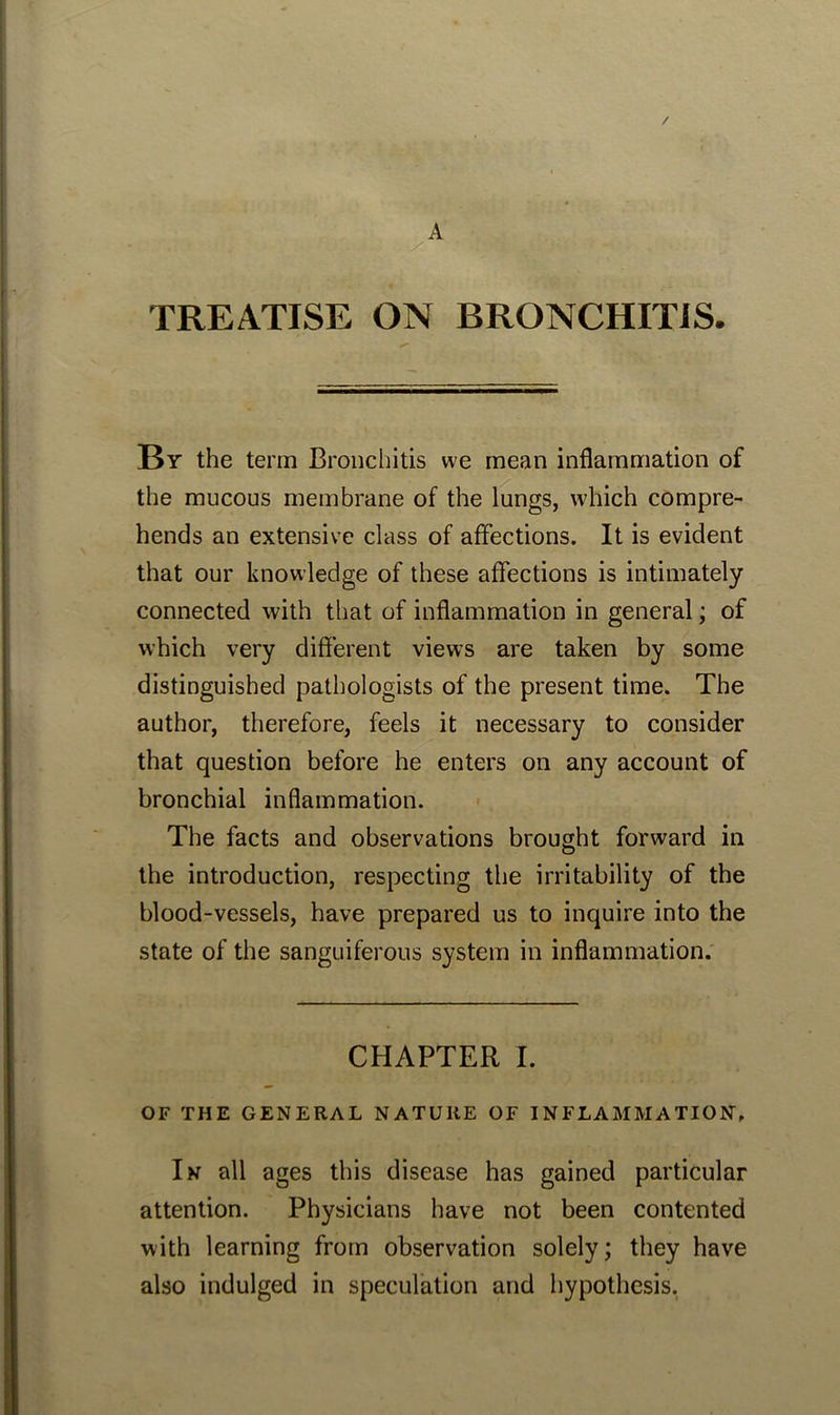 A TREATISE ON BRONCHITIS. By the term Bronchitis we mean inflammation of the mucous membrane of the lungs, which compre- hends an extensive class of affections. It is evident that our knowledge of these affections is intimately connected with that of inflammation in general; of which very different views are taken by some distinguished pathologists of the present time. The author, therefore, feels it necessary to consider that question before he enters on any account of bronchial inflammation. The facts and observations brought forward in the introduction, respecting the irritability of the blood-vessels, have prepared us to inquire into the state of the sanguiferous system in inflammation. CHAPTER I. OF THE GENERAL NATURE OF INFLAMMATION. In all ages this disease has gained particular attention. Physicians have not been contented with learning from observation solely; they have also indulged in speculation and hypothesis.