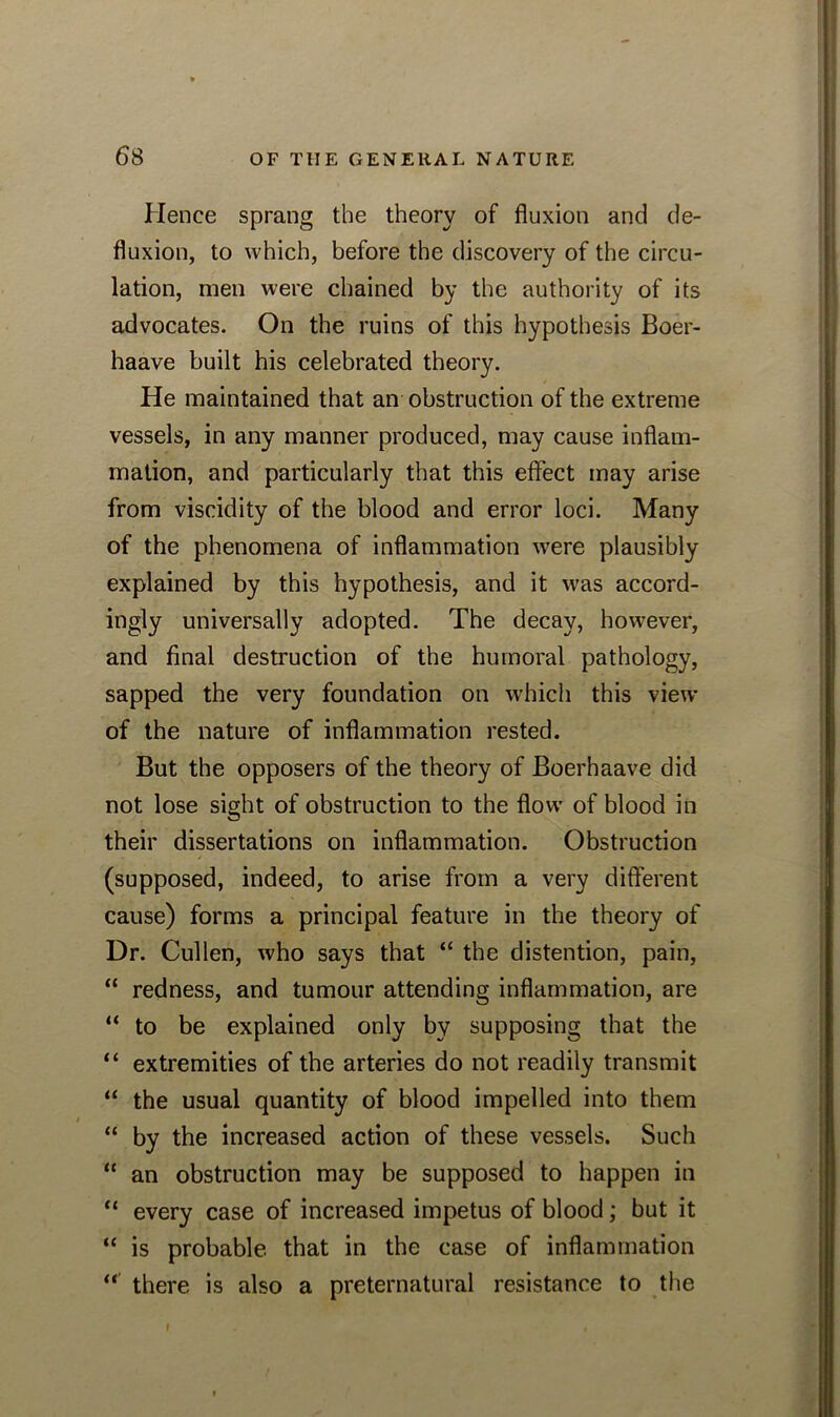 Hence sprang the theory of fluxion and de- fluxion, to which, before the discovery of the circu- lation, men were chained by the authority of its advocates. On the ruins of this hypothesis Boer- haave built his celebrated theory. He maintained that an obstruction of the extreme vessels, in any manner produced, may cause inflam- mation, and particularly that this effect may arise from viscidity of the blood and error loci. Many of the phenomena of inflammation were plausibly explained by this hypothesis, and it was accord- ingly universally adopted. The decay, however, and final destruction of the humoral pathology, sapped the very foundation on which this view of the nature of inflammation rested. But the opposers of the theory of Boerhaave did not lose sight of obstruction to the flow of blood in their dissertations on inflammation. Obstruction (supposed, indeed, to arise from a very different cause) forms a principal feature in the theory of Dr. Cullen, who says that “ the distention, pain, “ redness, and tumour attending inflammation, are “ to be explained only by supposing that the “ extremities of the arteries do not readily transmit “ the usual quantity of blood impelled into them “ by the increased action of these vessels. Such “ an obstruction may be supposed to happen in “ every case of increased impetus of blood; but it “ is probable, that in the case of inflammation “ there is also a preternatural resistance to the