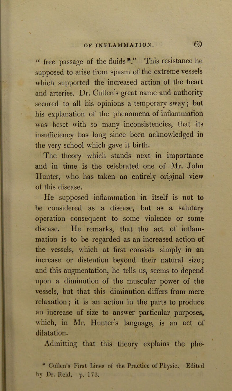 “ free passage of the fluids*.” This resistance he supposed to arise from spasm of the extreme vessels which supported the increased action of the heart and arteries. Dr. Cullen’s great name and authority secured to all his opinions a temporary sway; but his explanation of the phenomena of inflammation was beset with so many inconsistencies, that its insufficiency has long since been acknowledged in the very school which gave it birth. The theory which stands next in importance and in time is the celebrated one of Mr. John Hunter, who has taken an entirely original view of this disease. He supposed inflammation in itself is not to be considered as a disease, but as a salutary operation consequent to some violence or some disease. He remarks, that the act of inflam- mation is to be regarded as an increased action of the vessels, which at first consists simply in an increase or distention beyond their natural size; and this augmentation, he tells us, seems to depend upon a diminution of the muscular power of the vessels, but that this diminution differs from mere relaxation; it is an action in the parts to produce an increase of size to answer particular purposes, which, in Mr. Hunter’s language, is an act of dilatation. Admitting that this theory explains the phe- * Cullen’s First Lines of the Practice of Physic. Edited by Dr. Reid. p. 173.