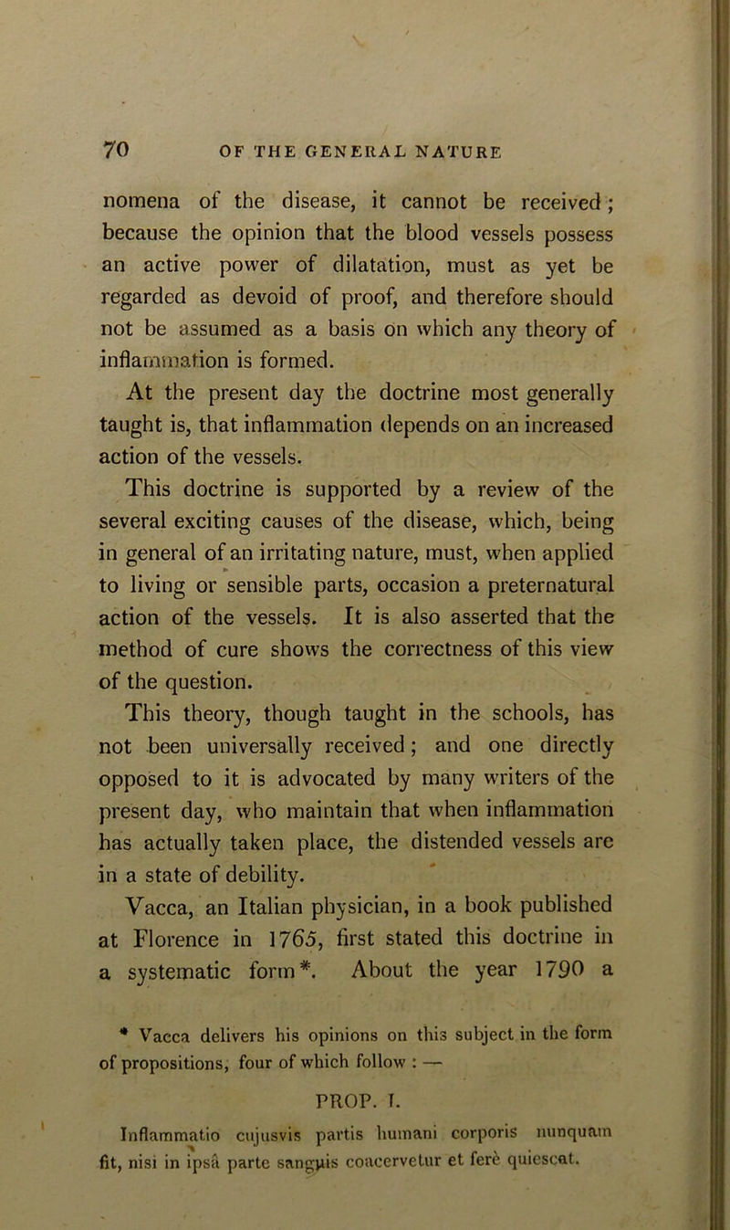 nomena of the disease, it cannot be received; because the opinion that the blood vessels possess an active power of dilatation, must as yet be regarded as devoid of proof, and therefore should not be assumed as a basis on which any theory of inflammation is formed. At the present day the doctrine most generally taught is, that inflammation depends on an increased action of the vessels. This doctrine is supported by a review of the several exciting causes of the disease, which, being in general of an irritating nature, must, when applied to living or sensible parts, occasion a preternatural action of the vessels. It is also asserted that the method of cure shows the correctness of this view of the question. This theory, though taught in the schools, has not been universally received; and one directly opposed to it is advocated by many writers of the present day, who maintain that when inflammation has actually taken place, the distended vessels are in a state of debility. Vacca, an Italian physician, in a book published at Florence in 1765, first stated this doctrine in a systematic form*. About the year 1790 a * Vacca delivers his opinions on this subject in the form of propositions, four of which follow : — PROP. T. Inflammatio cujusvis partis humani corporis nunquam fit, nisi in ipsa parte sangpis coacervetur et fere quiescat.