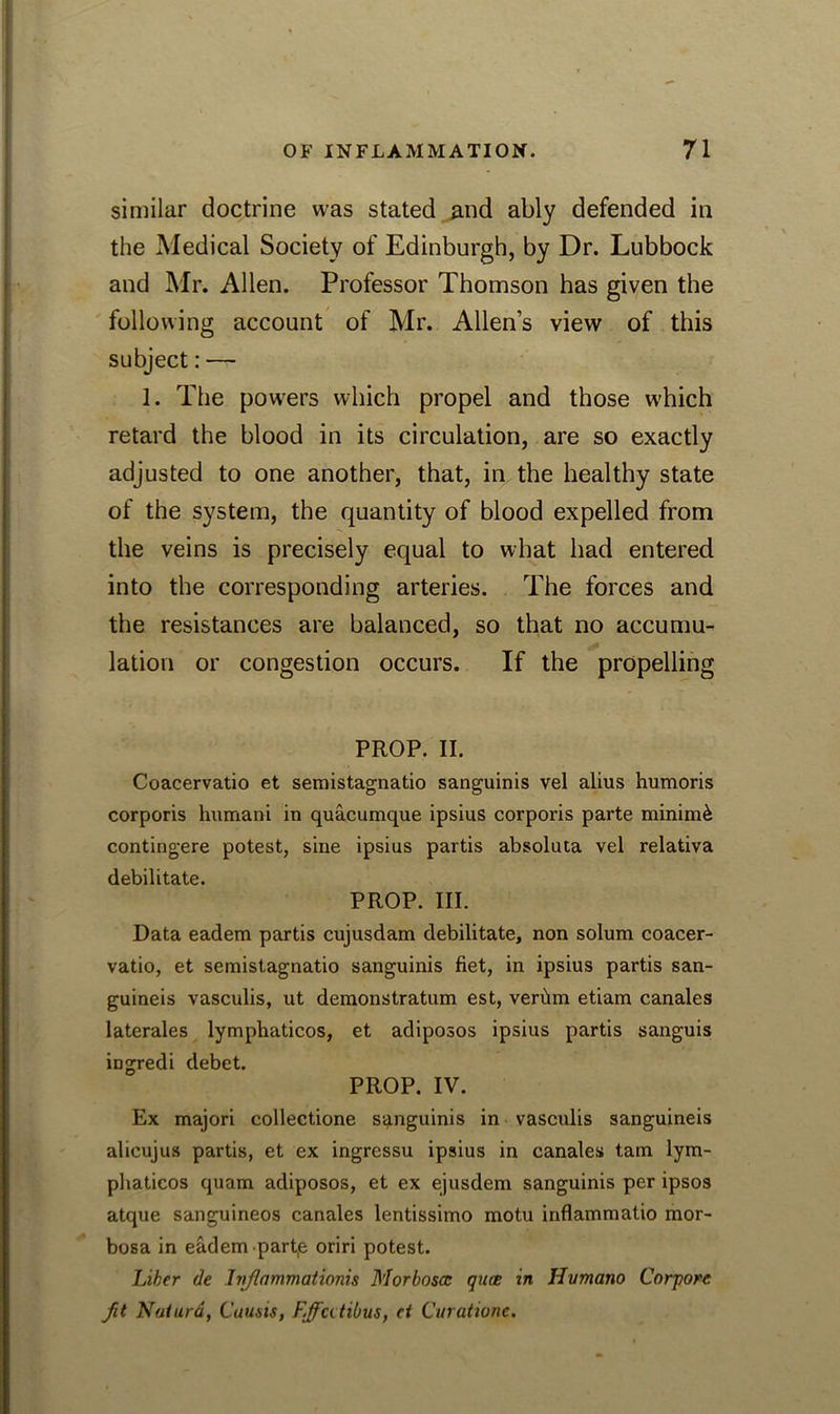 similar doctrine was stated and ably defended in the Medical Society of Edinburgh, by Dr. Lubbock and Mr. Allen. Professor Thomson has given the following account of Mr. Allen’s view of this subject: — 1. The pow-ers which propel and those which retard the blood in its circulation, are so exactly adjusted to one another, that, in the healthy state of the system, the quantity of blood expelled from the veins is precisely equal to what had entered into the corresponding arteries. The forces and the resistances are balanced, so that no accumu- lation or congestion occurs. If the propelling PROP. II. Coacervatio et semistagnatio sanguinis vel alius humoris corporis humani in quacumque ipsius corporis parte minimi contingere potest, sine ipsius partis absoluta vel relativa debilitate. PROP. III. Data eadem partis cujusdam debilitate, non solum coacer- vatio, et semistagnatio sanguinis fiet, in ipsius partis san- guineis vasculis, ut demonstratum est, verbm etiam canales laterales lymphaticos, et adiposos ipsius partis sanguis ingredi debet. PROP. IV. Ex majori collectione sanguinis in vasculis sanguineis alicujus partis, et ex ingressu ipsius in canales tarn lym- phaticos quam adiposos, et ex ejusdem sanguinis per ipsos atque sanguineos canales lentissimo motu inflammatio mor- bosa in eadem part,e oriri potest. Liker de Ivjlammationis Morboscc quae in Hvmano Corjiore fit Natura, Cuusis, F.ffatibus, ct Curatione.